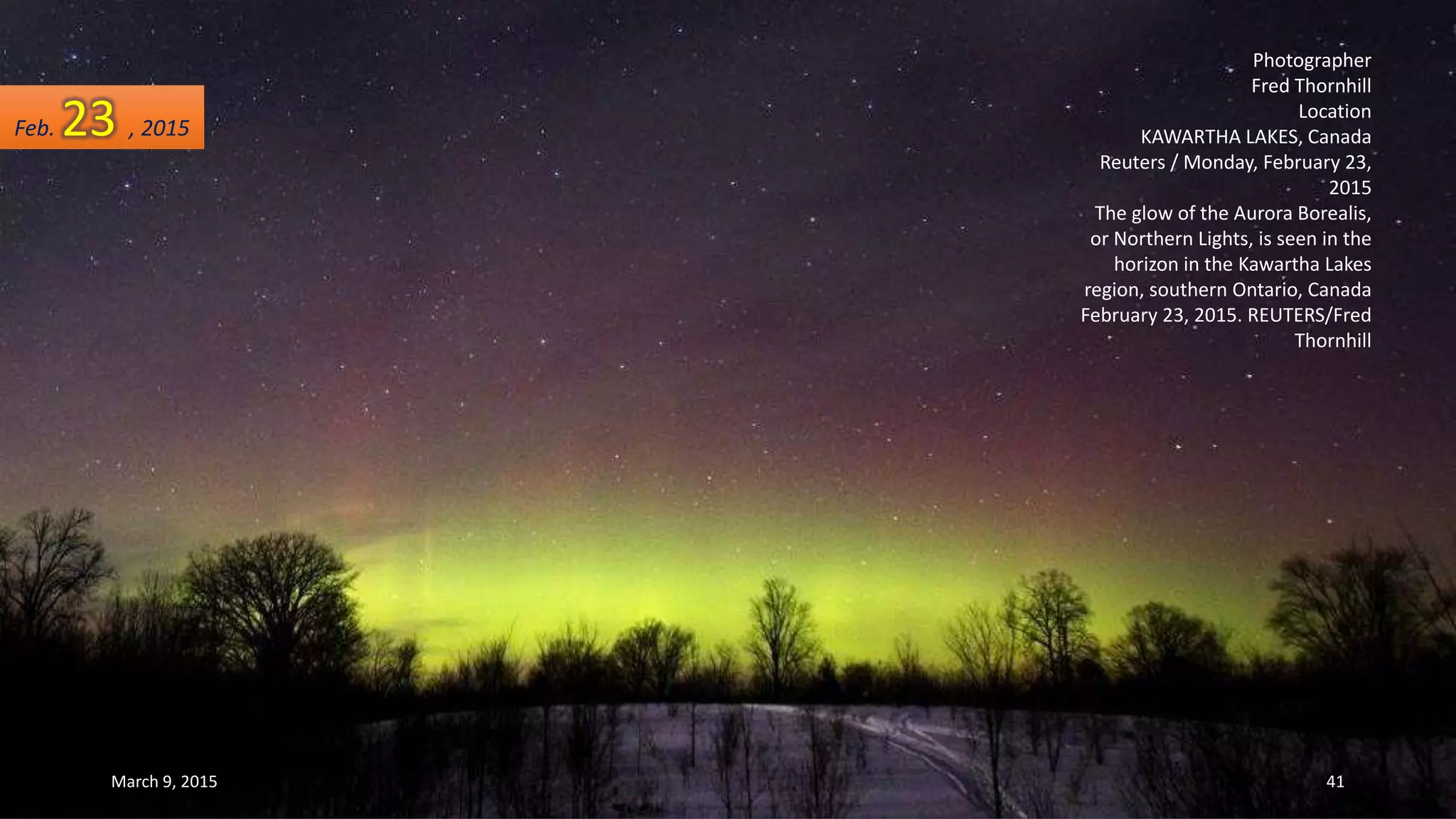 Photographer
Fred Thornhill
Location
KAWARTHA LAKES, Canada
Reuters / Monday, February 23,
2015
The glow of the Aurora Borealis,
or Northern Lights, is seen in the
horizon in the Kawartha Lakes
region, southern Ontario, Canada
February 23, 2015. REUTERS/Fred
Thornhill
Feb. 23 , 2015
March 9, 2015 41
 
