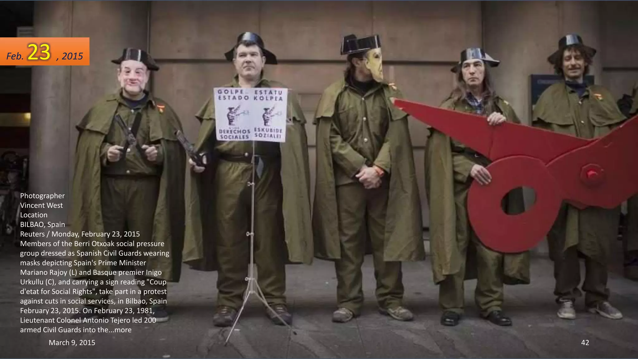 Photographer
Vincent West
Location
BILBAO, Spain
Reuters / Monday, February 23, 2015
Members of the Berri Otxoak social pressure
group dressed as Spanish Civil Guards wearing
masks depicting Spain's Prime Minister
Mariano Rajoy (L) and Basque premier Inigo
Urkullu (C), and carrying a sign reading "Coup
d'etat for Social Rights", take part in a protest
against cuts in social services, in Bilbao, Spain
February 23, 2015. On February 23, 1981,
Lieutenant Colonel Antonio Tejero led 200
armed Civil Guards into the...more
Feb. 23 , 2015
March 9, 2015 42
 