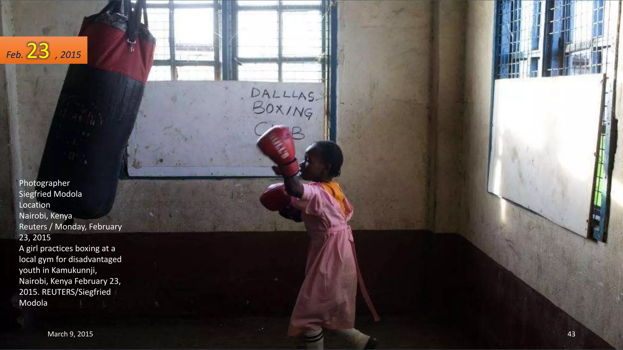 Photographer
Siegfried Modola
Location
Nairobi, Kenya
Reuters / Monday, February
23, 2015
A girl practices boxing at a
local gym for disadvantaged
youth in Kamukunnji,
Nairobi, Kenya February 23,
2015. REUTERS/Siegfried
Modola
Feb. 23 , 2015
March 9, 2015 43
 