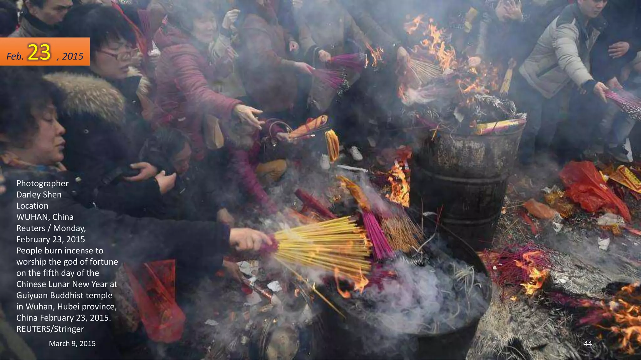 Photographer
Darley Shen
Location
WUHAN, China
Reuters / Monday,
February 23, 2015
People burn incense to
worship the god of fortune
on the fifth day of the
Chinese Lunar New Year at
Guiyuan Buddhist temple
in Wuhan, Hubei province,
China February 23, 2015.
REUTERS/Stringer
Feb. 23 , 2015
March 9, 2015 44
 