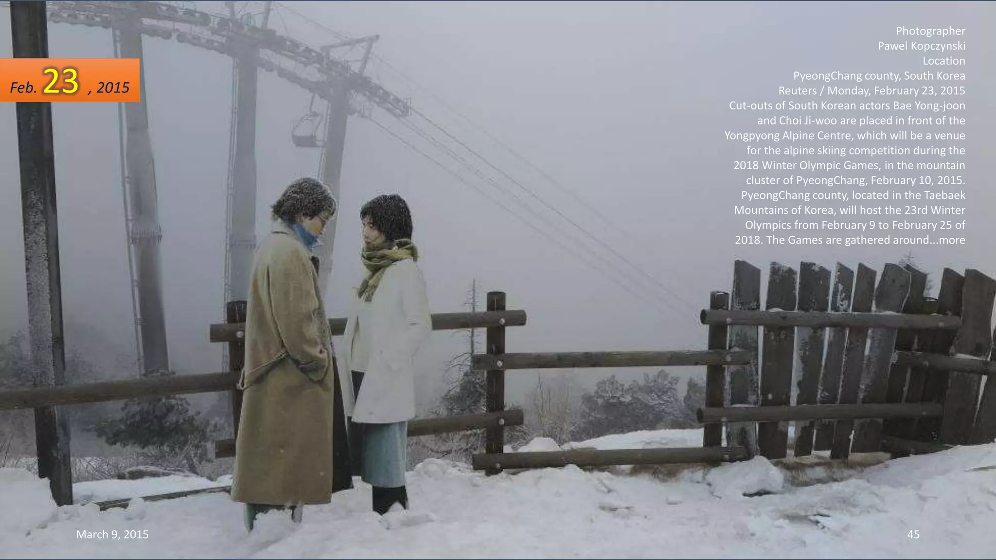 Photographer
Pawel Kopczynski
Location
PyeongChang county, South Korea
Reuters / Monday, February 23, 2015
Cut-outs of South Korean actors Bae Yong-joon
and Choi Ji-woo are placed in front of the
Yongpyong Alpine Centre, which will be a venue
for the alpine skiing competition during the
2018 Winter Olympic Games, in the mountain
cluster of PyeongChang, February 10, 2015.
PyeongChang county, located in the Taebaek
Mountains of Korea, will host the 23rd Winter
Olympics from February 9 to February 25 of
2018. The Games are gathered around...more
Feb. 23 , 2015
March 9, 2015 45
 