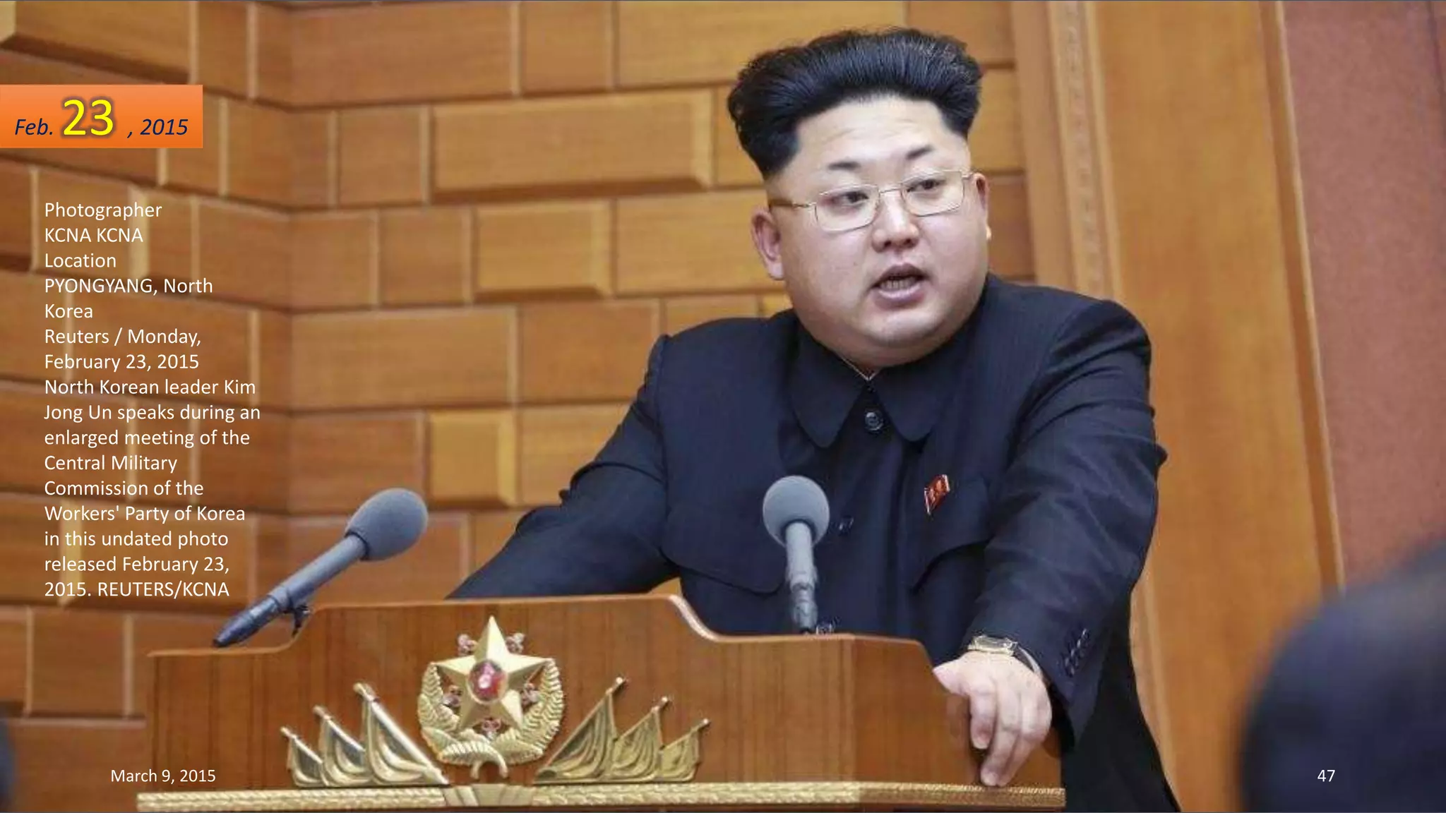 Photographer
KCNA KCNA
Location
PYONGYANG, North
Korea
Reuters / Monday,
February 23, 2015
North Korean leader Kim
Jong Un speaks during an
enlarged meeting of the
Central Military
Commission of the
Workers' Party of Korea
in this undated photo
released February 23,
2015. REUTERS/KCNA
Feb. 23 , 2015
March 9, 2015 47
 