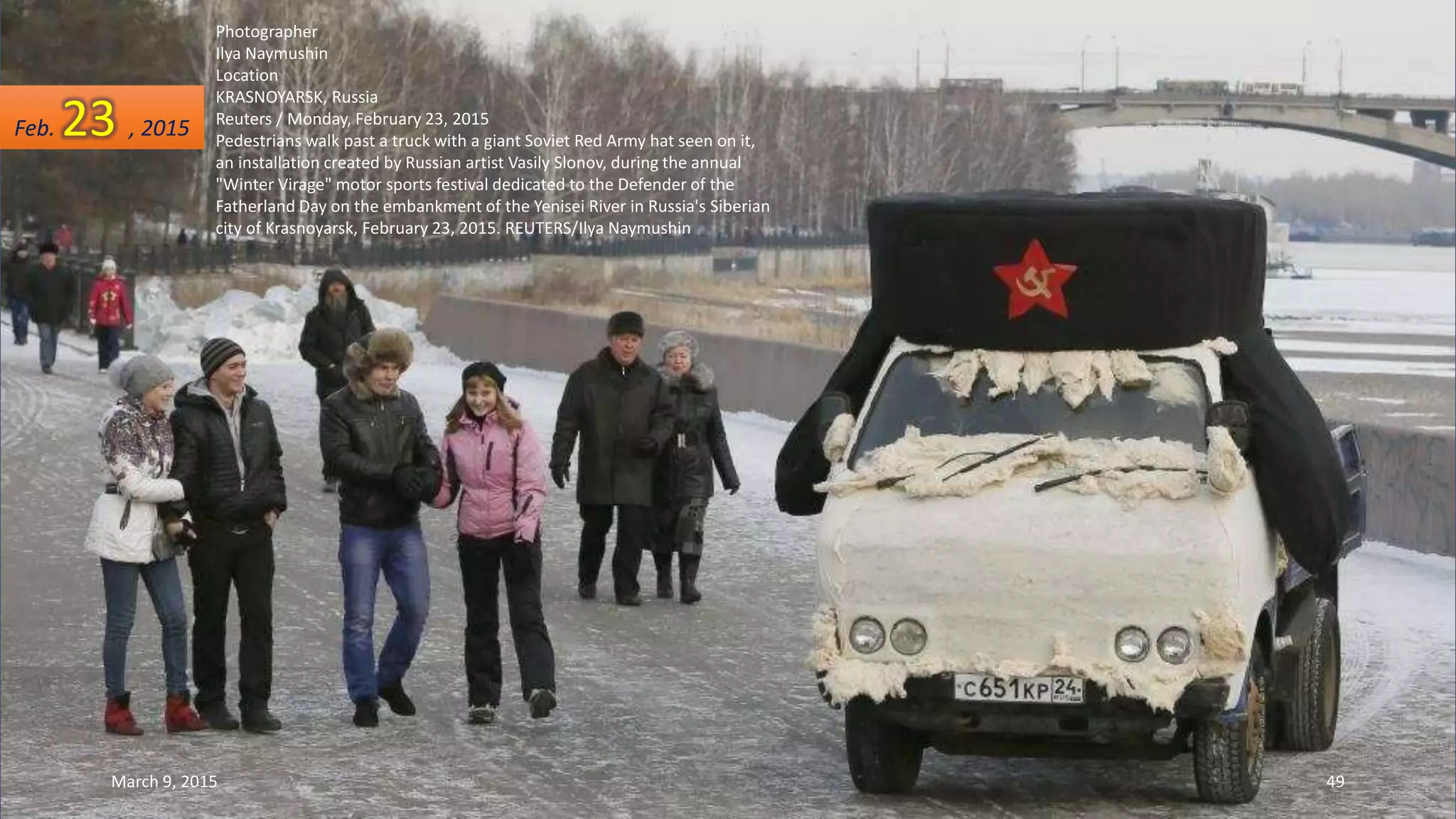 Photographer
Ilya Naymushin
Location
KRASNOYARSK, Russia
Reuters / Monday, February 23, 2015
Pedestrians walk past a truck with a giant Soviet Red Army hat seen on it,
an installation created by Russian artist Vasily Slonov, during the annual
"Winter Virage" motor sports festival dedicated to the Defender of the
Fatherland Day on the embankment of the Yenisei River in Russia's Siberian
city of Krasnoyarsk, February 23, 2015. REUTERS/Ilya Naymushin
Feb. 23 , 2015
March 9, 2015 49
 