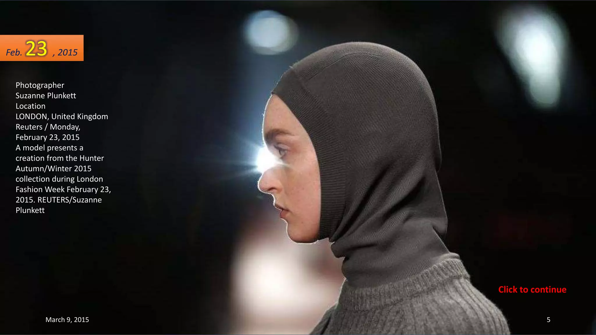 Photographer
Suzanne Plunkett
Location
LONDON, United Kingdom
Reuters / Monday,
February 23, 2015
A model presents a
creation from the Hunter
Autumn/Winter 2015
collection during London
Fashion Week February 23,
2015. REUTERS/Suzanne
Plunkett
Feb. 23 , 2015
March 9, 2015 5
Click to continue
 
