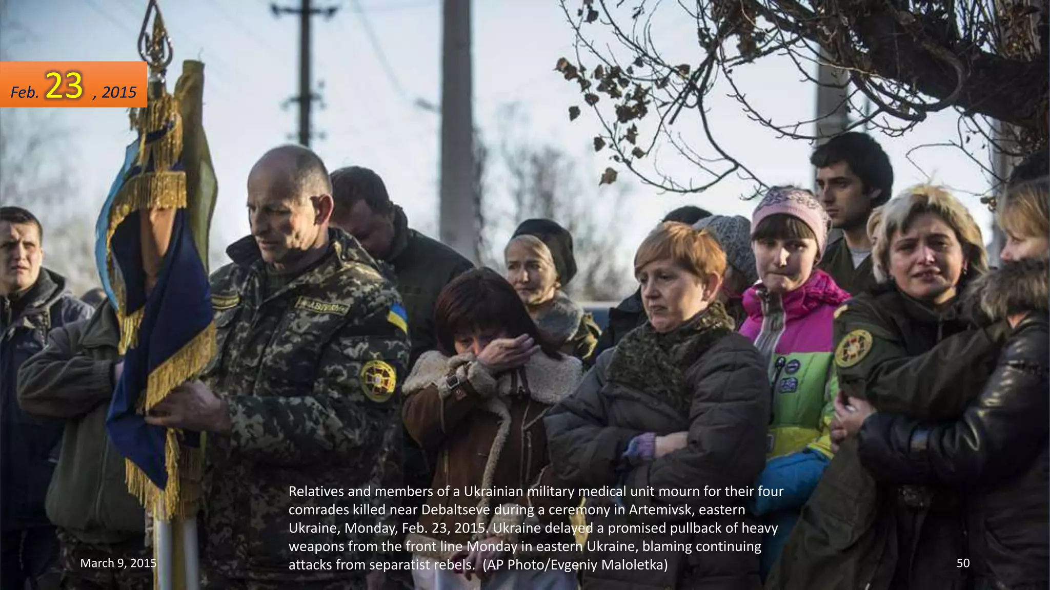 Relatives and members of a Ukrainian military medical unit mourn for their four
comrades killed near Debaltseve during a ceremony in Artemivsk, eastern
Ukraine, Monday, Feb. 23, 2015. Ukraine delayed a promised pullback of heavy
weapons from the front line Monday in eastern Ukraine, blaming continuing
attacks from separatist rebels. (AP Photo/Evgeniy Maloletka)
Feb. 23 , 2015
March 9, 2015 50
 