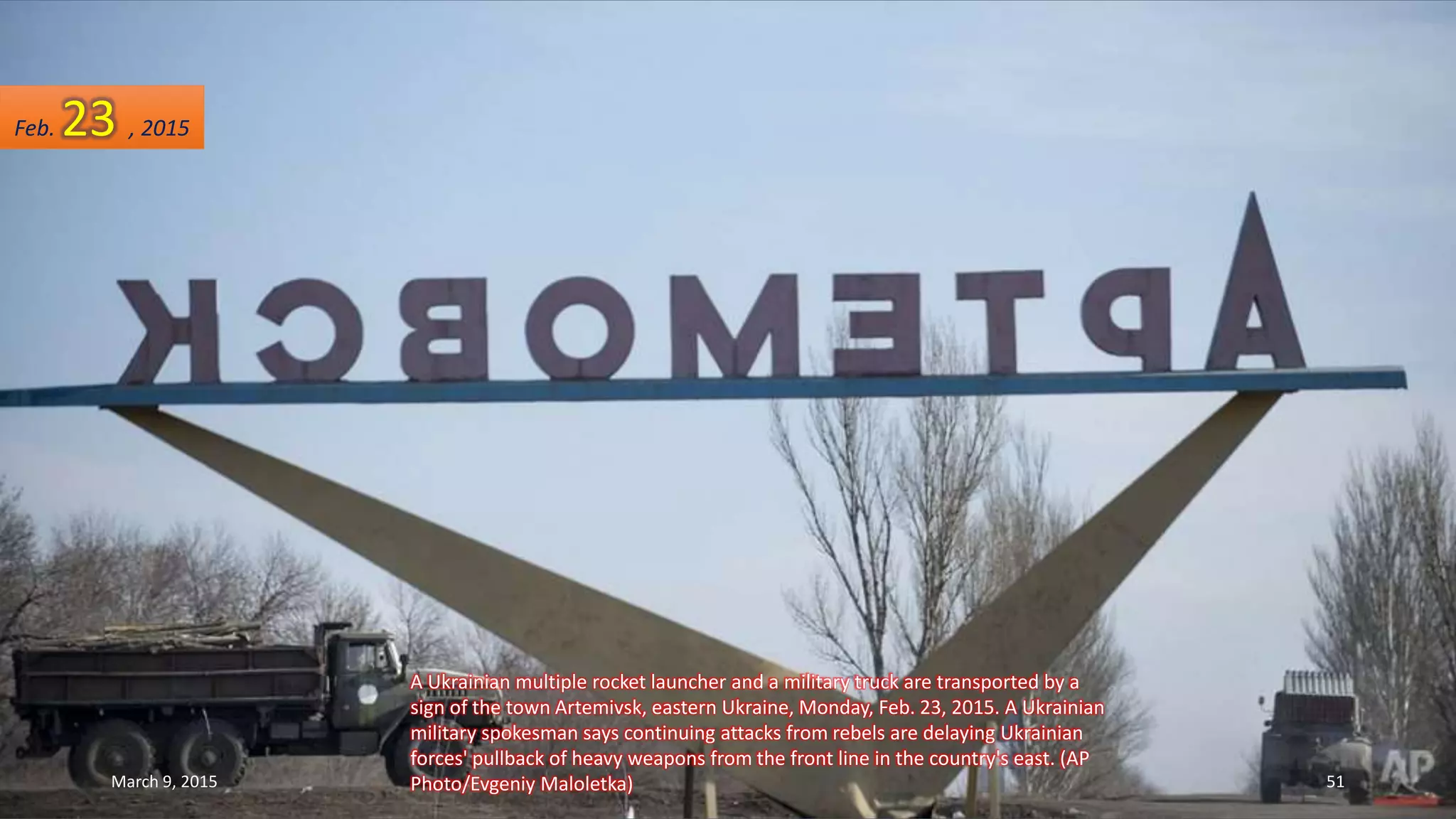 A Ukrainian multiple rocket launcher and a military truck are transported by a
sign of the town Artemivsk, eastern Ukraine, Monday, Feb. 23, 2015. A Ukrainian
military spokesman says continuing attacks from rebels are delaying Ukrainian
forces' pullback of heavy weapons from the front line in the country's east. (AP
Photo/Evgeniy Maloletka)
Feb. 23 , 2015
March 9, 2015 51
 