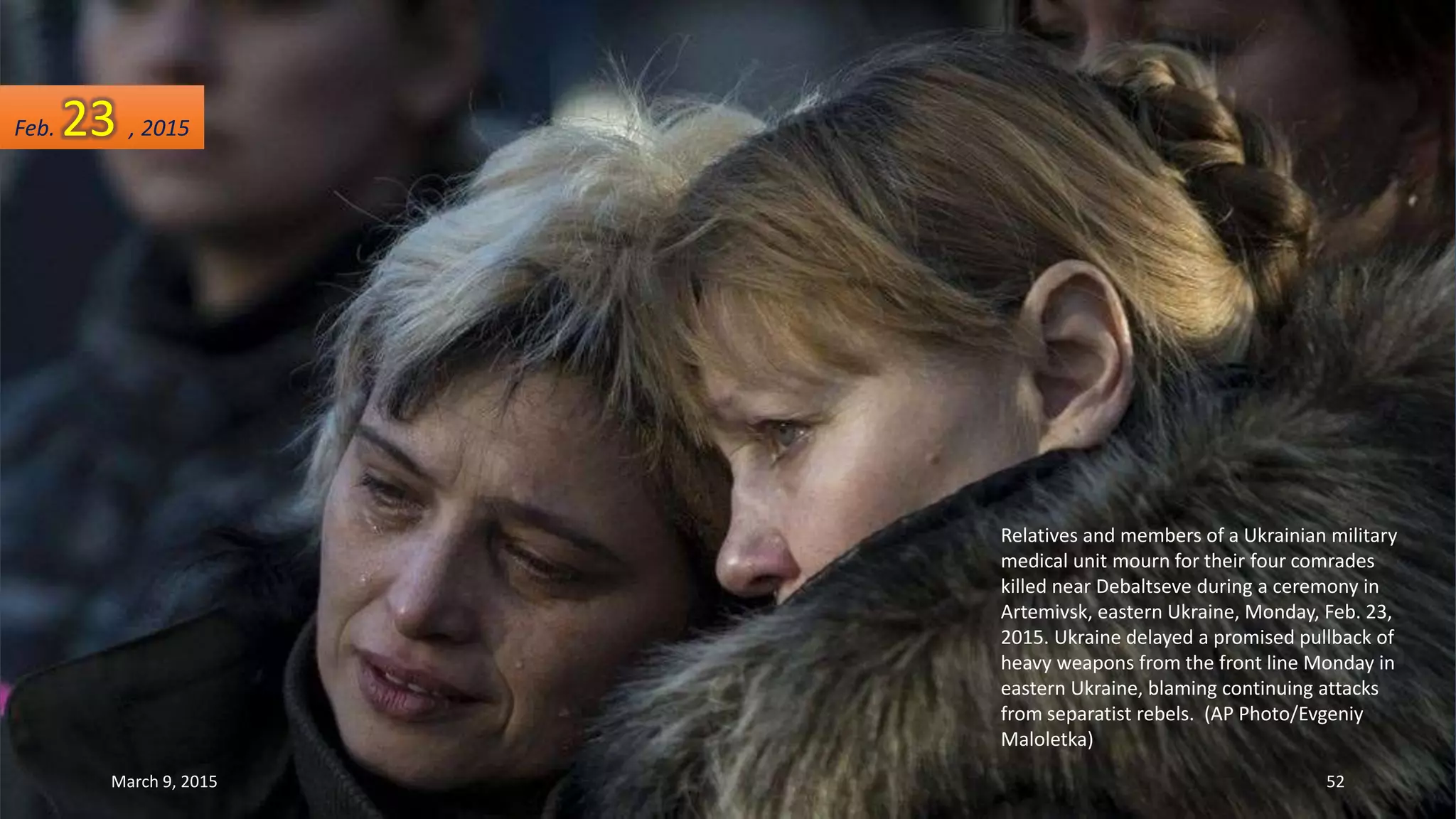 Relatives and members of a Ukrainian military
medical unit mourn for their four comrades
killed near Debaltseve during a ceremony in
Artemivsk, eastern Ukraine, Monday, Feb. 23,
2015. Ukraine delayed a promised pullback of
heavy weapons from the front line Monday in
eastern Ukraine, blaming continuing attacks
from separatist rebels. (AP Photo/Evgeniy
Maloletka)
Feb. 23 , 2015
March 9, 2015 52
 