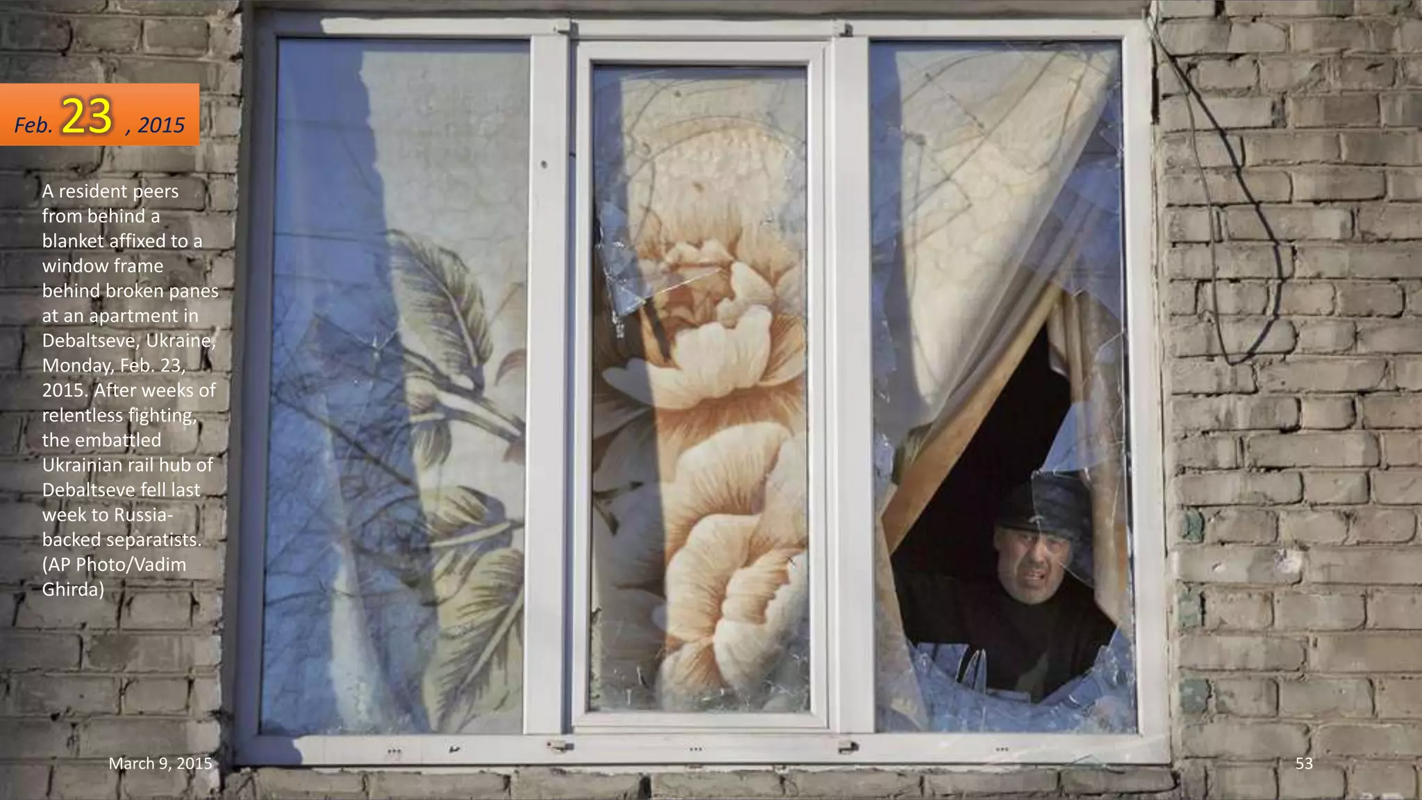 A resident peers
from behind a
blanket affixed to a
window frame
behind broken panes
at an apartment in
Debaltseve, Ukraine,
Monday, Feb. 23,
2015. After weeks of
relentless fighting,
the embattled
Ukrainian rail hub of
Debaltseve fell last
week to Russia-
backed separatists.
(AP Photo/Vadim
Ghirda)
Feb. 23 , 2015
March 9, 2015 53
 