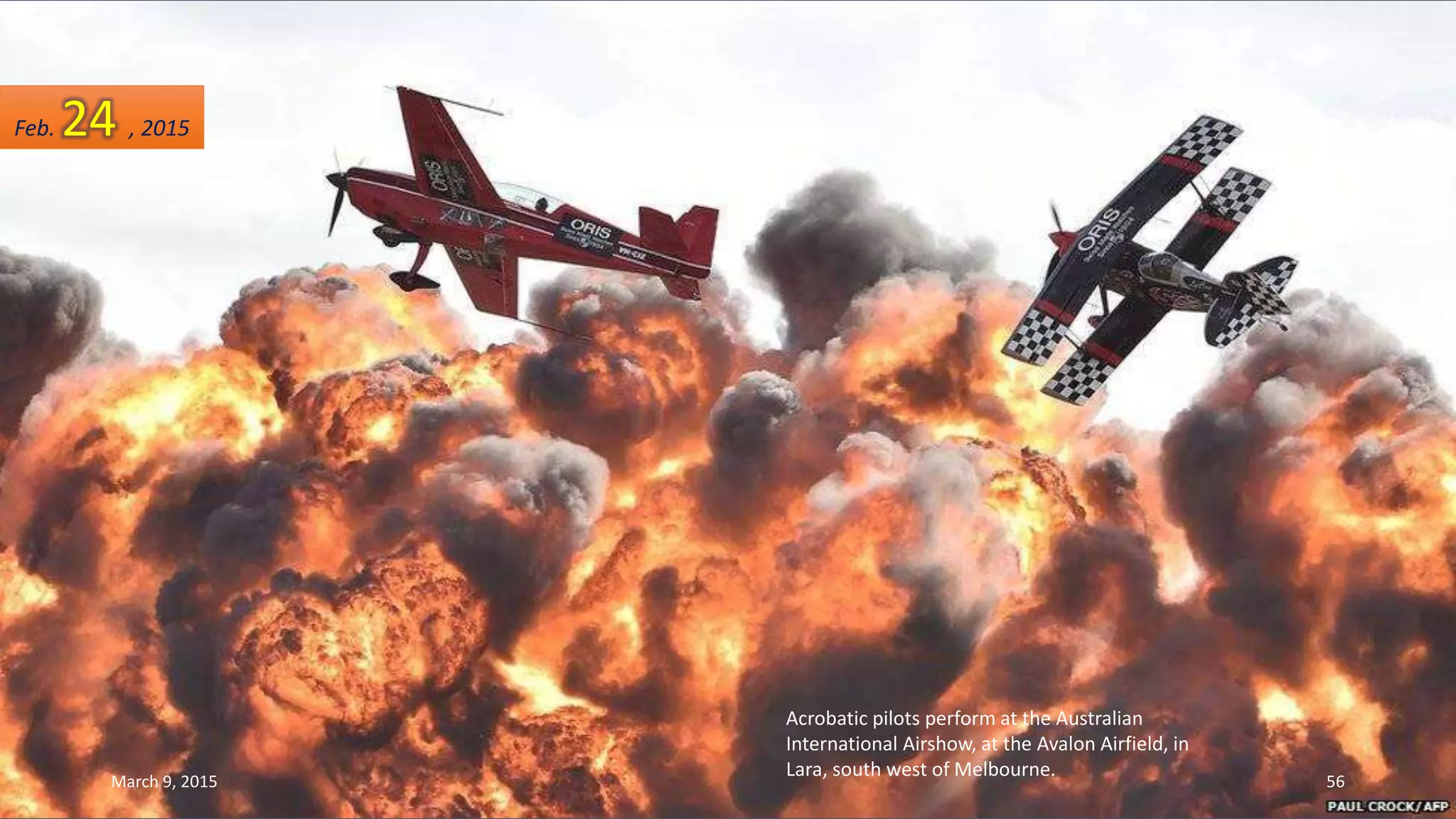 Acrobatic pilots perform at the Australian
International Airshow, at the Avalon Airfield, in
Lara, south west of Melbourne.
Feb. 24 , 2015
March 9, 2015 56
 