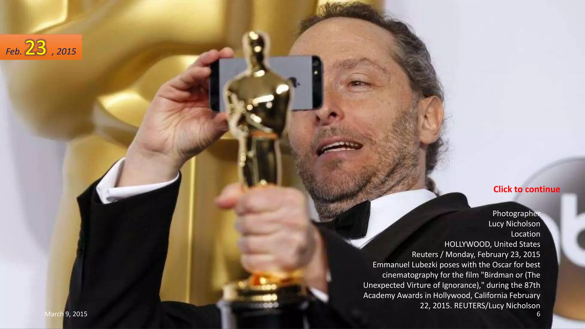 Photographer
Lucy Nicholson
Location
HOLLYWOOD, United States
Reuters / Monday, February 23, 2015
Emmanuel Lubezki poses with the Oscar for best
cinematography for the film "Birdman or (The
Unexpected Virture of Ignorance)," during the 87th
Academy Awards in Hollywood, California February
22, 2015. REUTERS/Lucy Nicholson
Feb. 23 , 2015
March 9, 2015 6
Click to continue
 