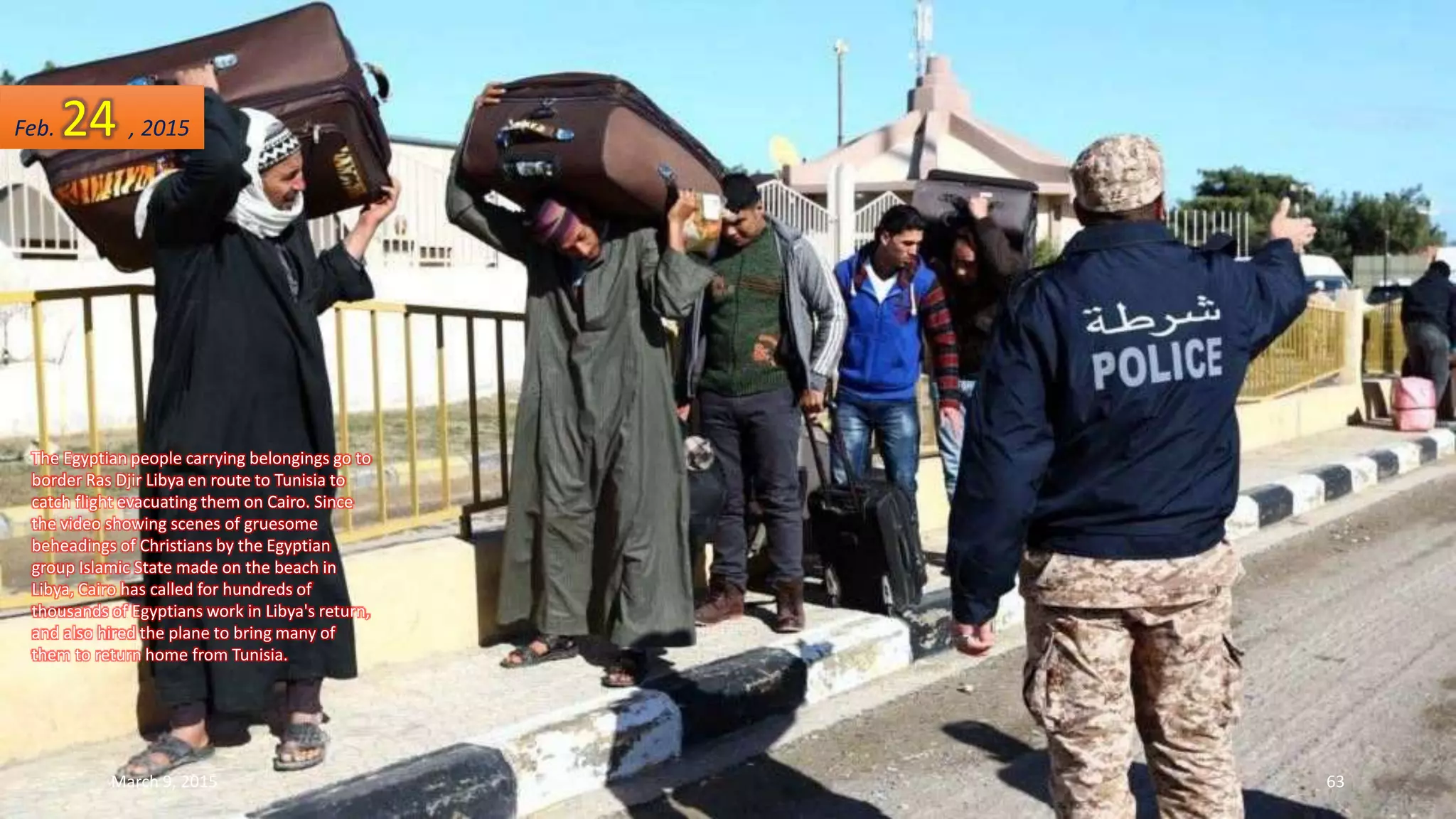 The Egyptian people carrying belongings go to
border Ras Djir Libya en route to Tunisia to
catch flight evacuating them on Cairo. Since
the video showing scenes of gruesome
beheadings of Christians by the Egyptian
group Islamic State made on the beach in
Libya, Cairo has called for hundreds of
thousands of Egyptians work in Libya's return,
and also hired the plane to bring many of
them to return home from Tunisia.
Feb. 24 , 2015
March 9, 2015 63
 