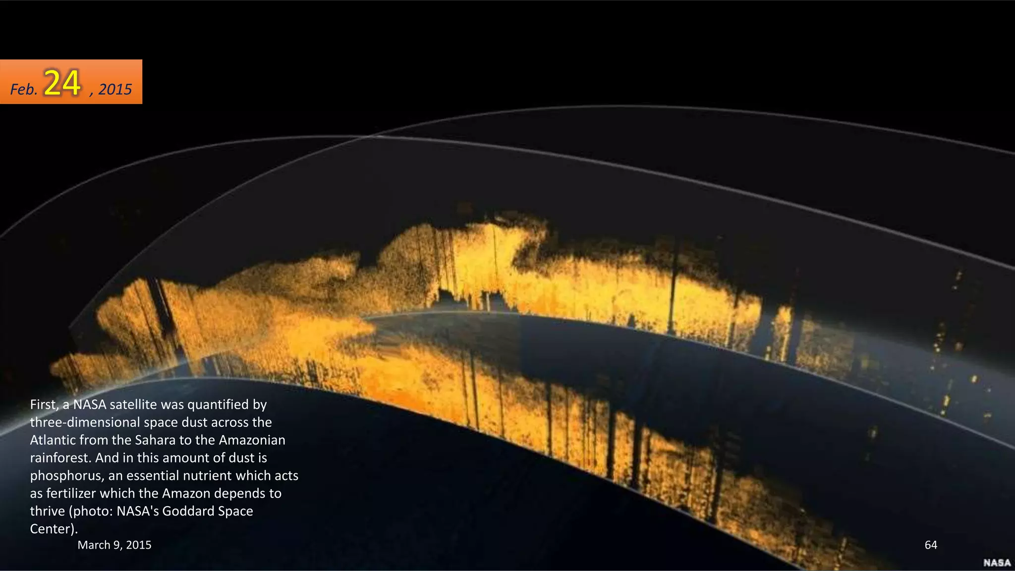 First, a NASA satellite was quantified by
three-dimensional space dust across the
Atlantic from the Sahara to the Amazonian
rainforest. And in this amount of dust is
phosphorus, an essential nutrient which acts
as fertilizer which the Amazon depends to
thrive (photo: NASA's Goddard Space
Center).
Feb. 24 , 2015
March 9, 2015 64
 