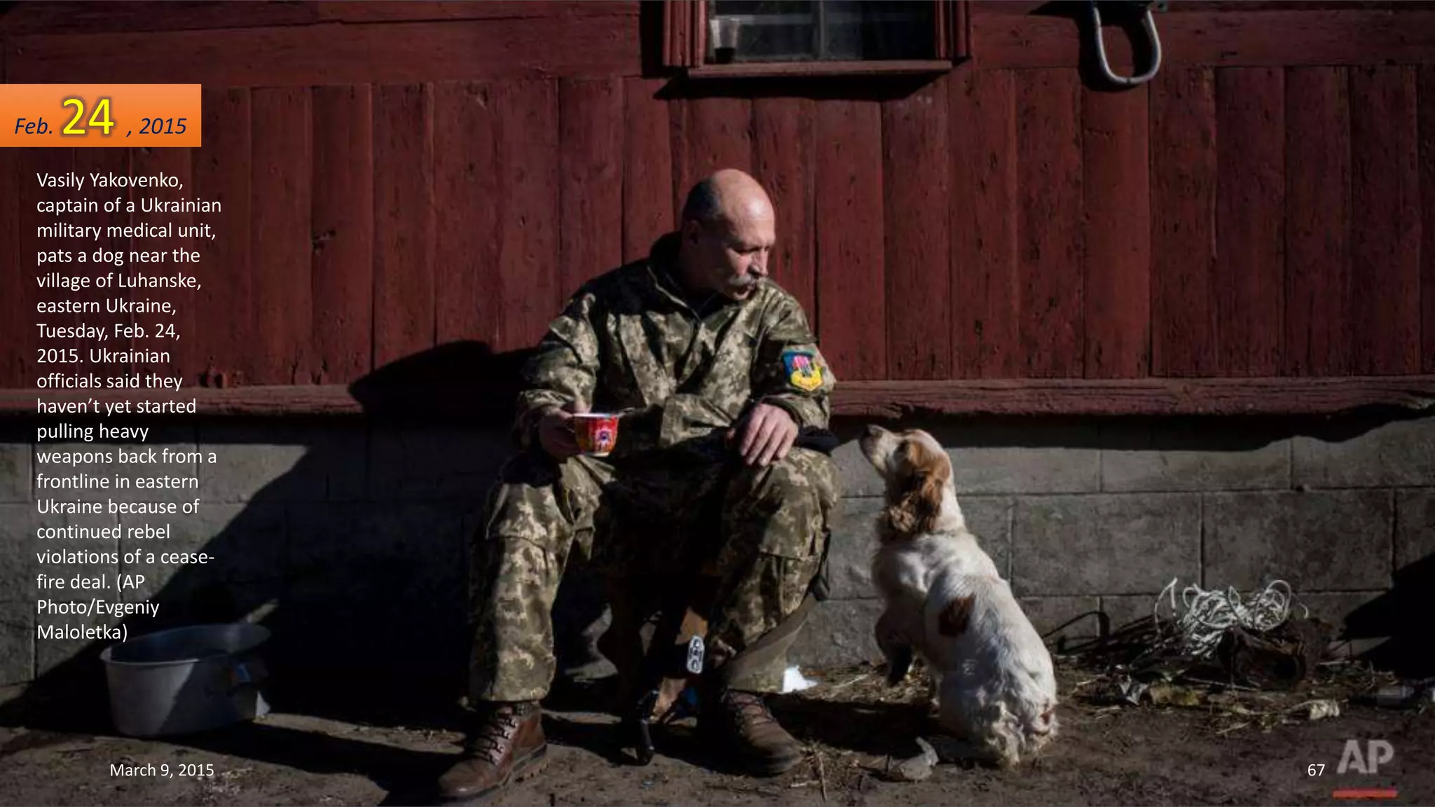 Vasily Yakovenko,
captain of a Ukrainian
military medical unit,
pats a dog near the
village of Luhanske,
eastern Ukraine,
Tuesday, Feb. 24,
2015. Ukrainian
officials said they
haven’t yet started
pulling heavy
weapons back from a
frontline in eastern
Ukraine because of
continued rebel
violations of a cease-
fire deal. (AP
Photo/Evgeniy
Maloletka)
Feb. 24 , 2015
March 9, 2015 67
 