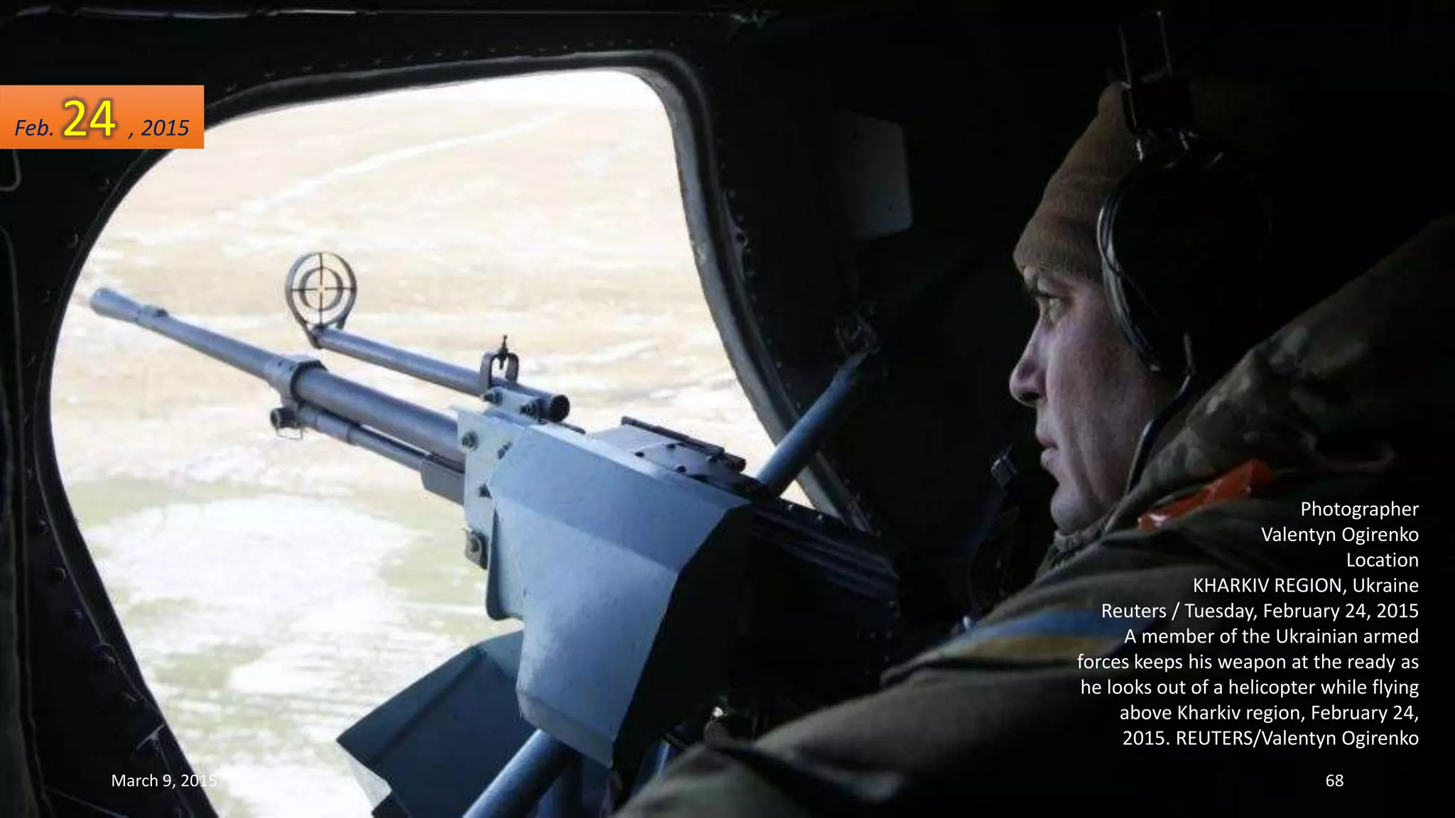 Photographer
Valentyn Ogirenko
Location
KHARKIV REGION, Ukraine
Reuters / Tuesday, February 24, 2015
A member of the Ukrainian armed
forces keeps his weapon at the ready as
he looks out of a helicopter while flying
above Kharkiv region, February 24,
2015. REUTERS/Valentyn Ogirenko
Feb. 24 , 2015
March 9, 2015 68
 