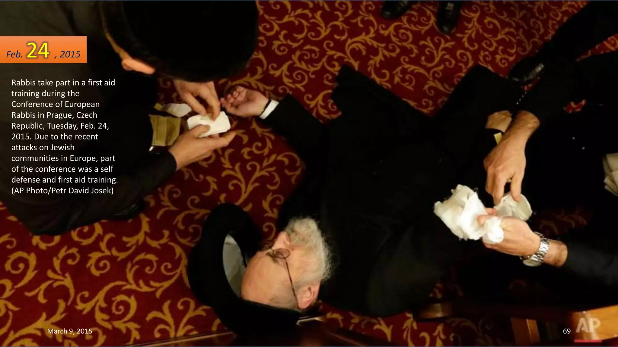 Rabbis take part in a first aid
training during the
Conference of European
Rabbis in Prague, Czech
Republic, Tuesday, Feb. 24,
2015. Due to the recent
attacks on Jewish
communities in Europe, part
of the conference was a self
defense and first aid training.
(AP Photo/Petr David Josek)
Feb. 24 , 2015
March 9, 2015 69
 