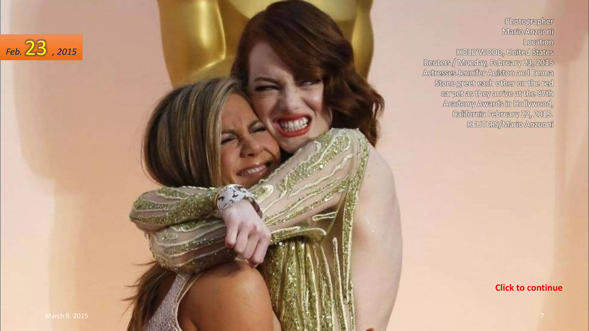 Photographer
Mario Anzuoni
Location
HOLLYWOOD, United States
Reuters / Monday, February 23, 2015
Actresses Jennifer Aniston and Emma
Stone greet each other on the red
carpet as they arrive at the 87th
Academy Awards in Hollywood,
California February 22, 2015.
REUTERS/Mario Anzuoni
Feb. 23 , 2015
March 9, 2015 7
Click to continue
 