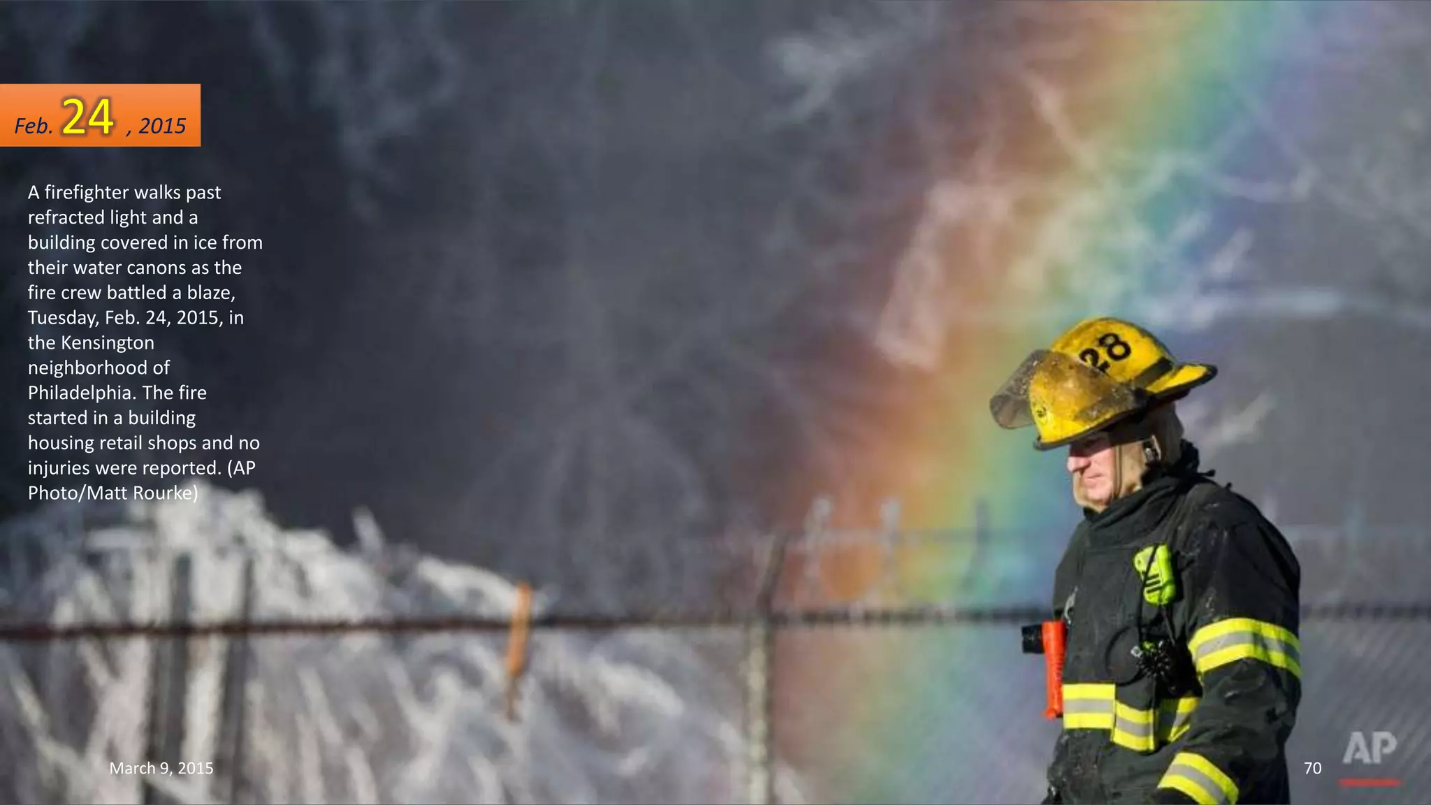 A firefighter walks past
refracted light and a
building covered in ice from
their water canons as the
fire crew battled a blaze,
Tuesday, Feb. 24, 2015, in
the Kensington
neighborhood of
Philadelphia. The fire
started in a building
housing retail shops and no
injuries were reported. (AP
Photo/Matt Rourke)
Feb. 24 , 2015
March 9, 2015 70
 