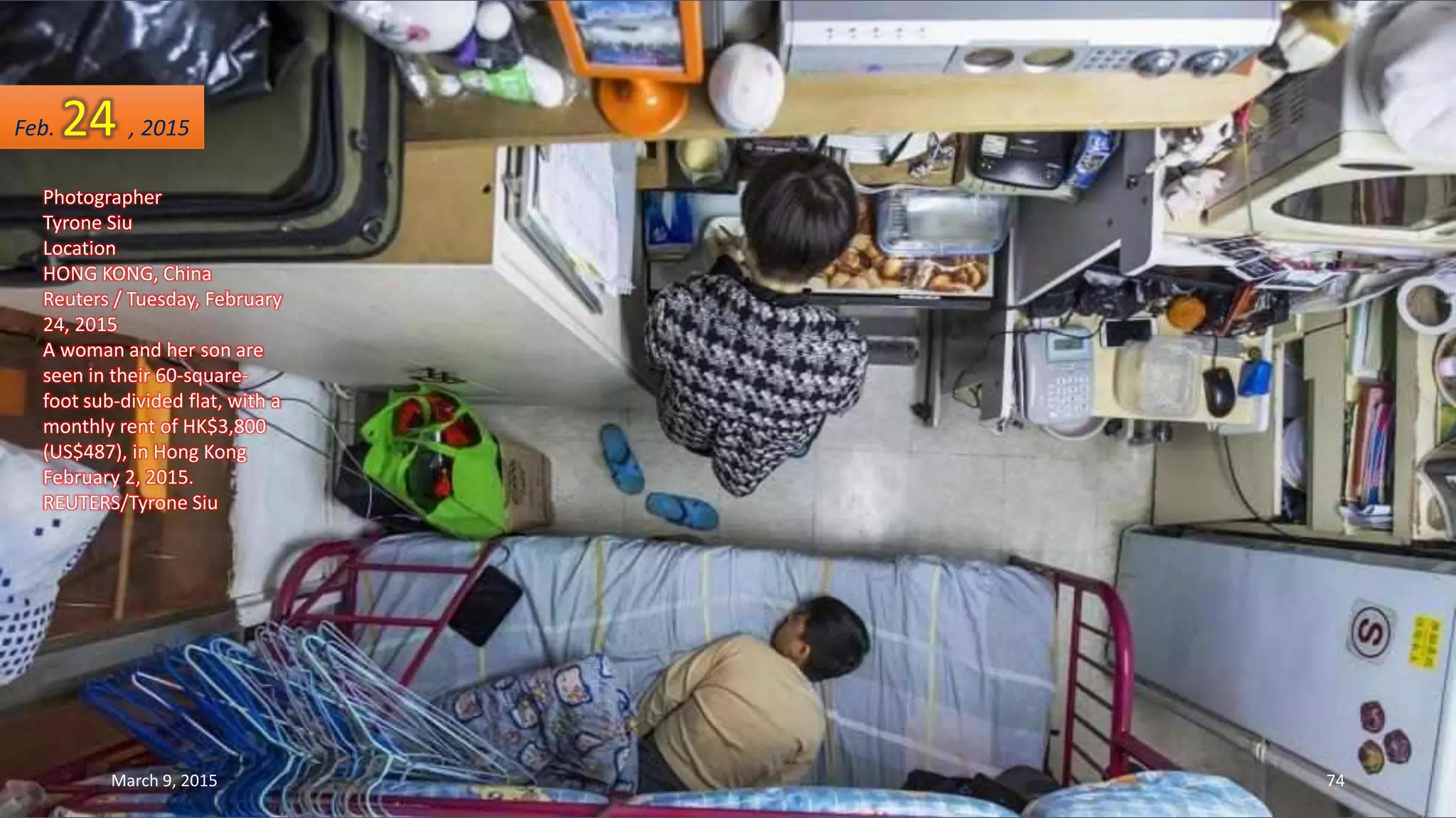 Photographer
Tyrone Siu
Location
HONG KONG, China
Reuters / Tuesday, February
24, 2015
A woman and her son are
seen in their 60-square-
foot sub-divided flat, with a
monthly rent of HK$3,800
(US$487), in Hong Kong
February 2, 2015.
REUTERS/Tyrone Siu
Feb. 24 , 2015
March 9, 2015 74
 