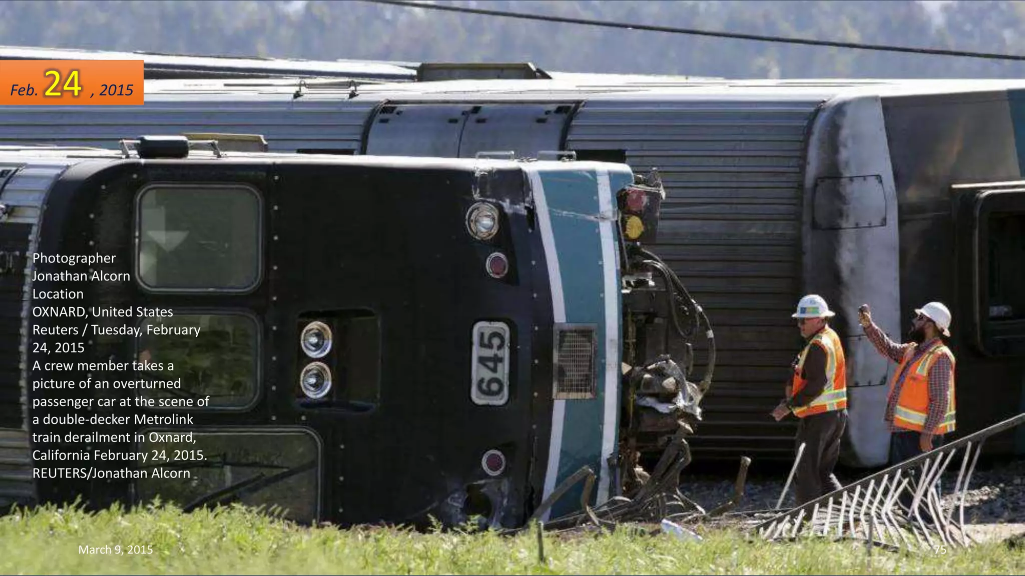 Photographer
Jonathan Alcorn
Location
OXNARD, United States
Reuters / Tuesday, February
24, 2015
A crew member takes a
picture of an overturned
passenger car at the scene of
a double-decker Metrolink
train derailment in Oxnard,
California February 24, 2015.
REUTERS/Jonathan Alcorn
Feb. 24 , 2015
March 9, 2015 75
 