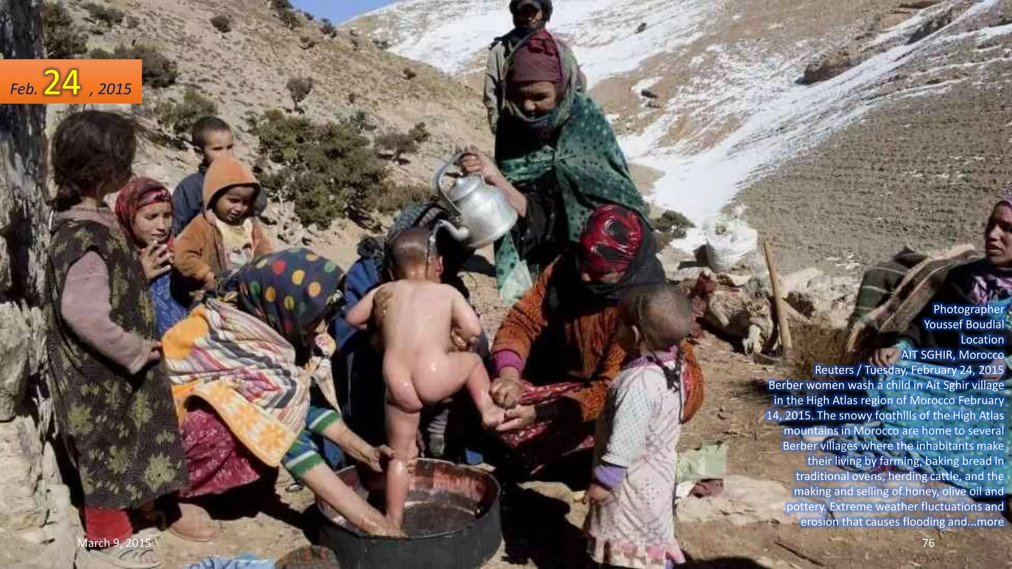 Photographer
Youssef Boudlal
Location
AIT SGHIR, Morocco
Reuters / Tuesday, February 24, 2015
Berber women wash a child in Ait Sghir village
in the High Atlas region of Morocco February
14, 2015. The snowy foothills of the High Atlas
mountains in Morocco are home to several
Berber villages where the inhabitants make
their living by farming, baking bread in
traditional ovens, herding cattle, and the
making and selling of honey, olive oil and
pottery. Extreme weather fluctuations and
erosion that causes flooding and...more
Feb. 24 , 2015
March 9, 2015 76
 