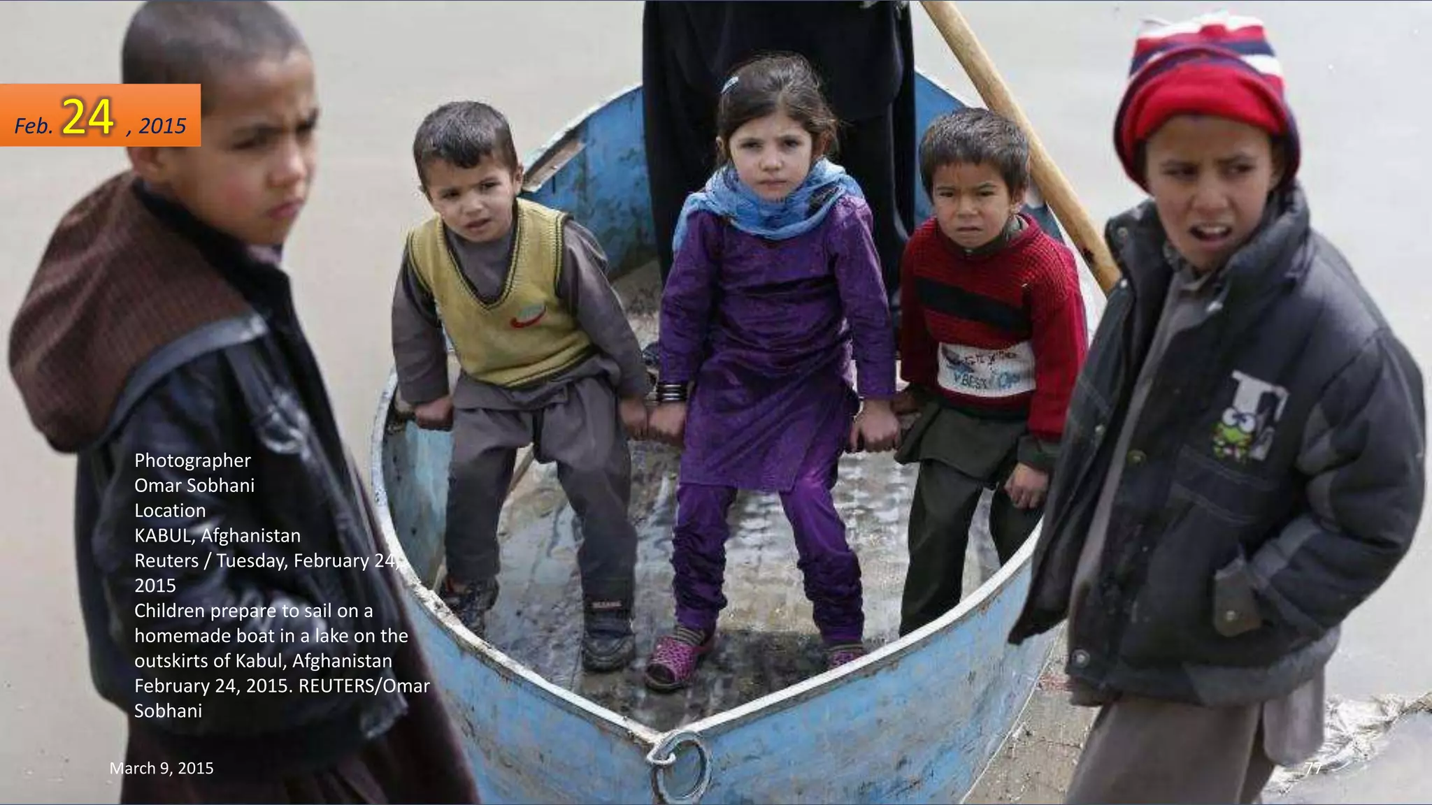 Photographer
Omar Sobhani
Location
KABUL, Afghanistan
Reuters / Tuesday, February 24,
2015
Children prepare to sail on a
homemade boat in a lake on the
outskirts of Kabul, Afghanistan
February 24, 2015. REUTERS/Omar
Sobhani
Feb. 24 , 2015
March 9, 2015 77
 