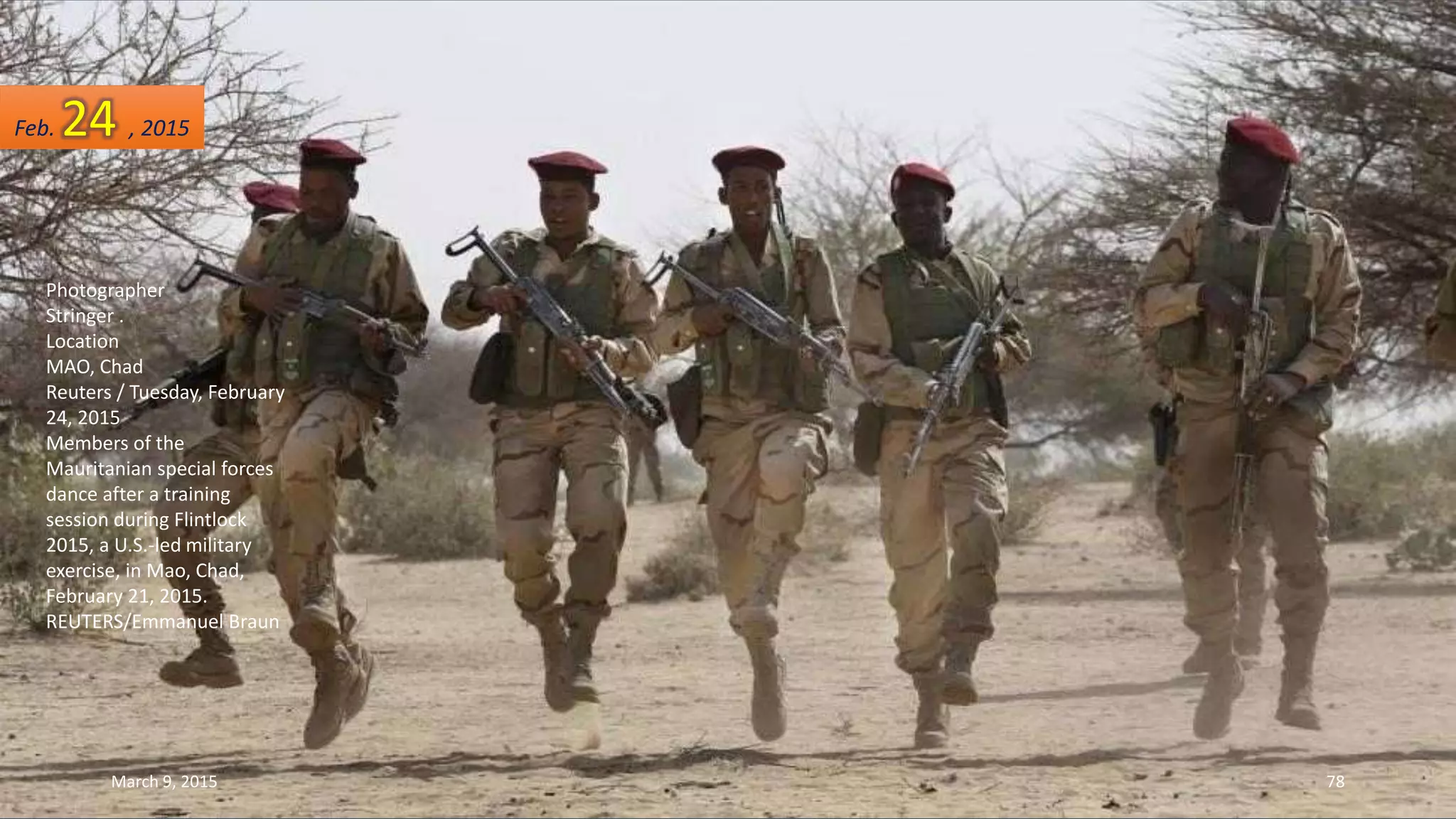 Photographer
Stringer .
Location
MAO, Chad
Reuters / Tuesday, February
24, 2015
Members of the
Mauritanian special forces
dance after a training
session during Flintlock
2015, a U.S.-led military
exercise, in Mao, Chad,
February 21, 2015.
REUTERS/Emmanuel Braun
Feb. 24 , 2015
March 9, 2015 78
 