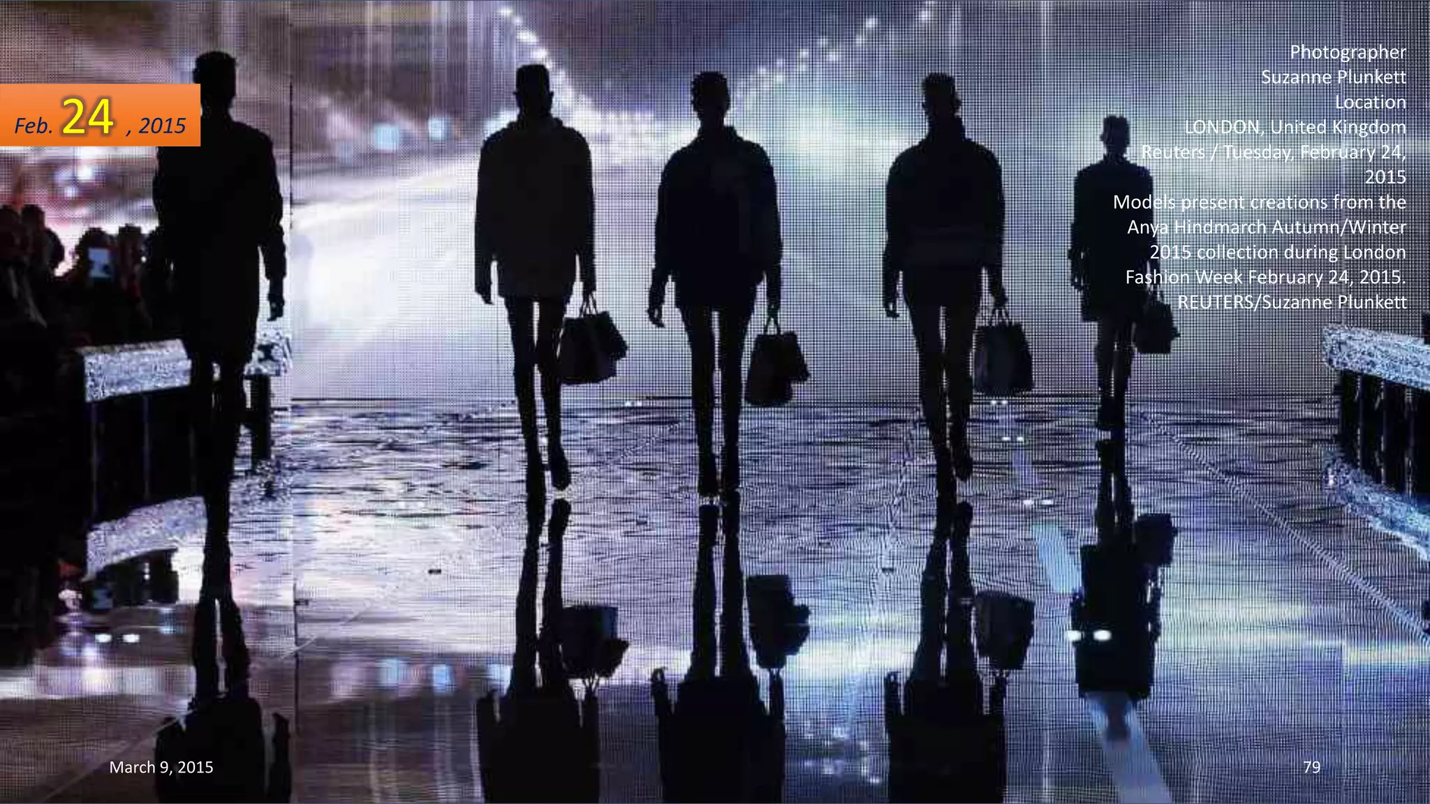 Photographer
Suzanne Plunkett
Location
LONDON, United Kingdom
Reuters / Tuesday, February 24,
2015
Models present creations from the
Anya Hindmarch Autumn/Winter
2015 collection during London
Fashion Week February 24, 2015.
REUTERS/Suzanne Plunkett
Feb. 24 , 2015
March 9, 2015 79
 