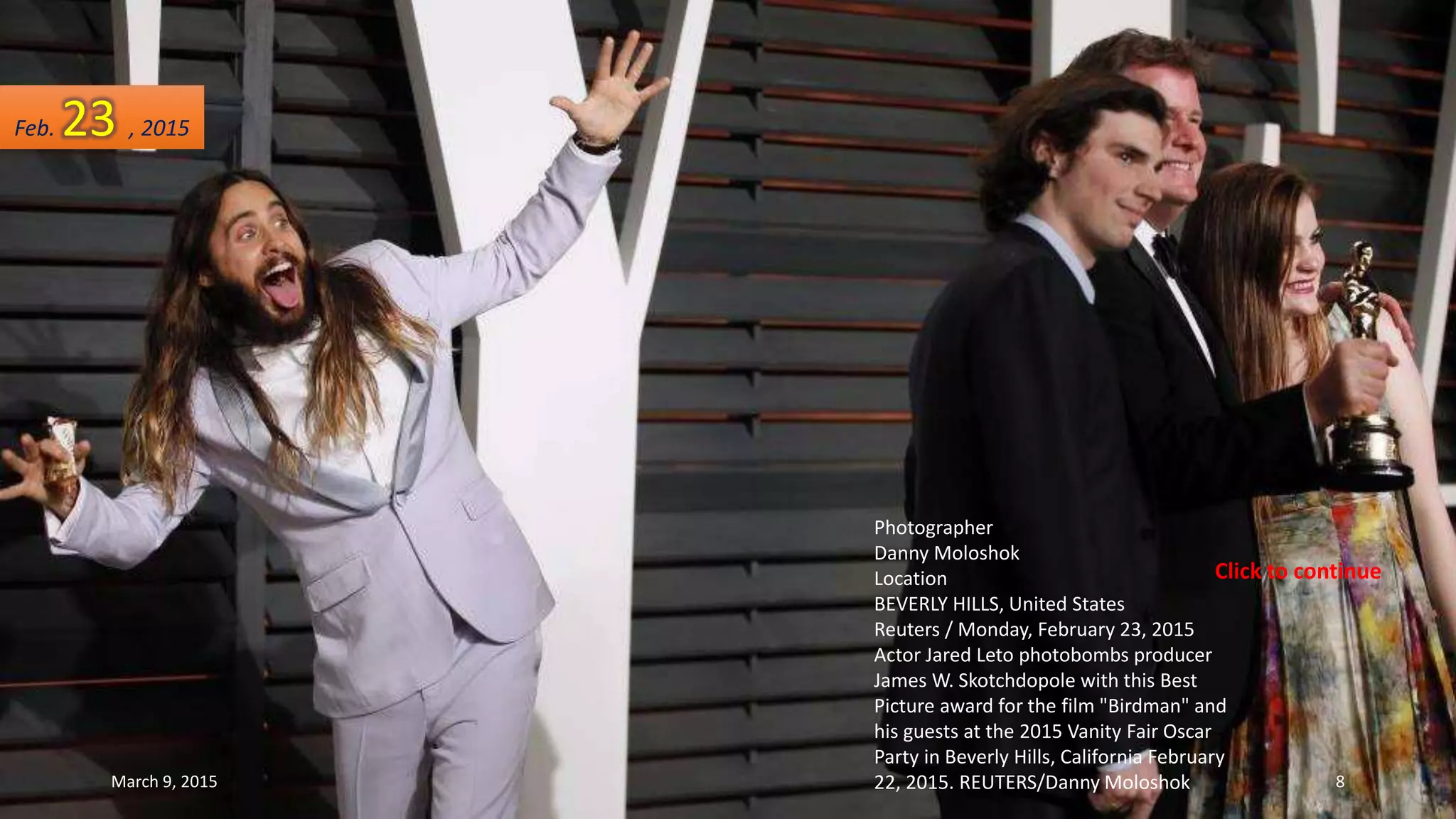 Photographer
Danny Moloshok
Location
BEVERLY HILLS, United States
Reuters / Monday, February 23, 2015
Actor Jared Leto photobombs producer
James W. Skotchdopole with this Best
Picture award for the film "Birdman" and
his guests at the 2015 Vanity Fair Oscar
Party in Beverly Hills, California February
22, 2015. REUTERS/Danny Moloshok
Feb. 23 , 2015
March 9, 2015 8
Click to continue
 