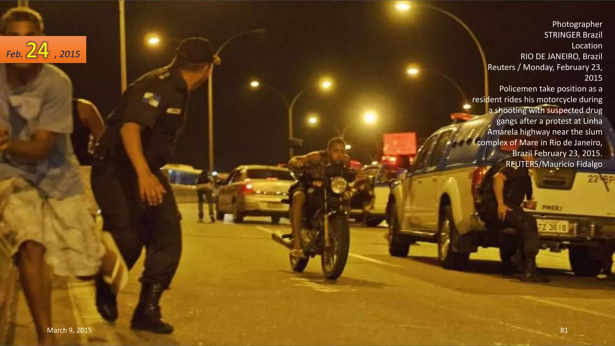 Photographer
STRINGER Brazil
Location
RIO DE JANEIRO, Brazil
Reuters / Monday, February 23,
2015
Policemen take position as a
resident rides his motorcycle during
a shooting with suspected drug
gangs after a protest at Linha
Amarela highway near the slum
complex of Mare in Rio de Janeiro,
Brazil February 23, 2015.
REUTERS/Mauricio Fidalgo
Feb. 24 , 2015
March 9, 2015 81
 