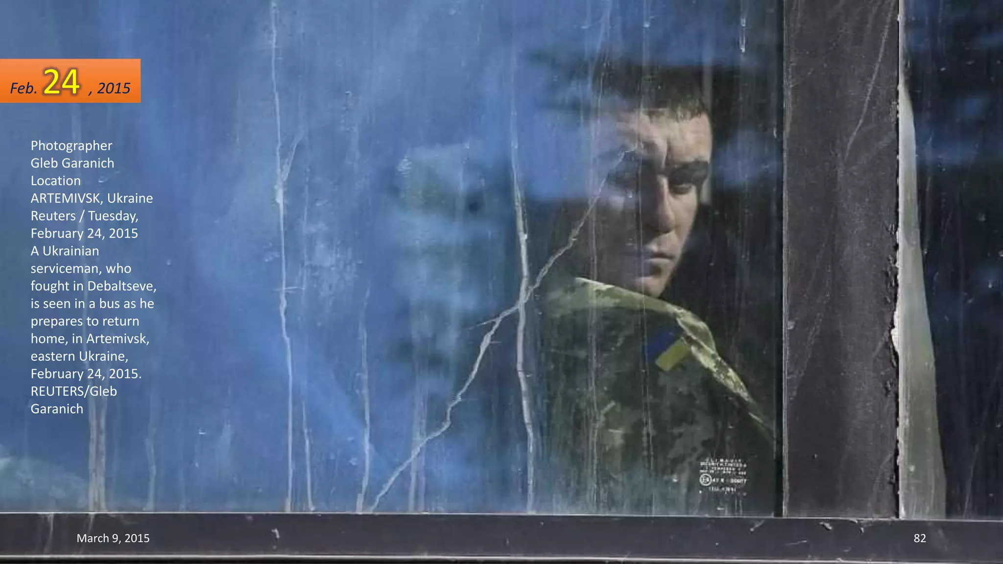 Photographer
Gleb Garanich
Location
ARTEMIVSK, Ukraine
Reuters / Tuesday,
February 24, 2015
A Ukrainian
serviceman, who
fought in Debaltseve,
is seen in a bus as he
prepares to return
home, in Artemivsk,
eastern Ukraine,
February 24, 2015.
REUTERS/Gleb
Garanich
Feb. 24 , 2015
March 9, 2015 82
 