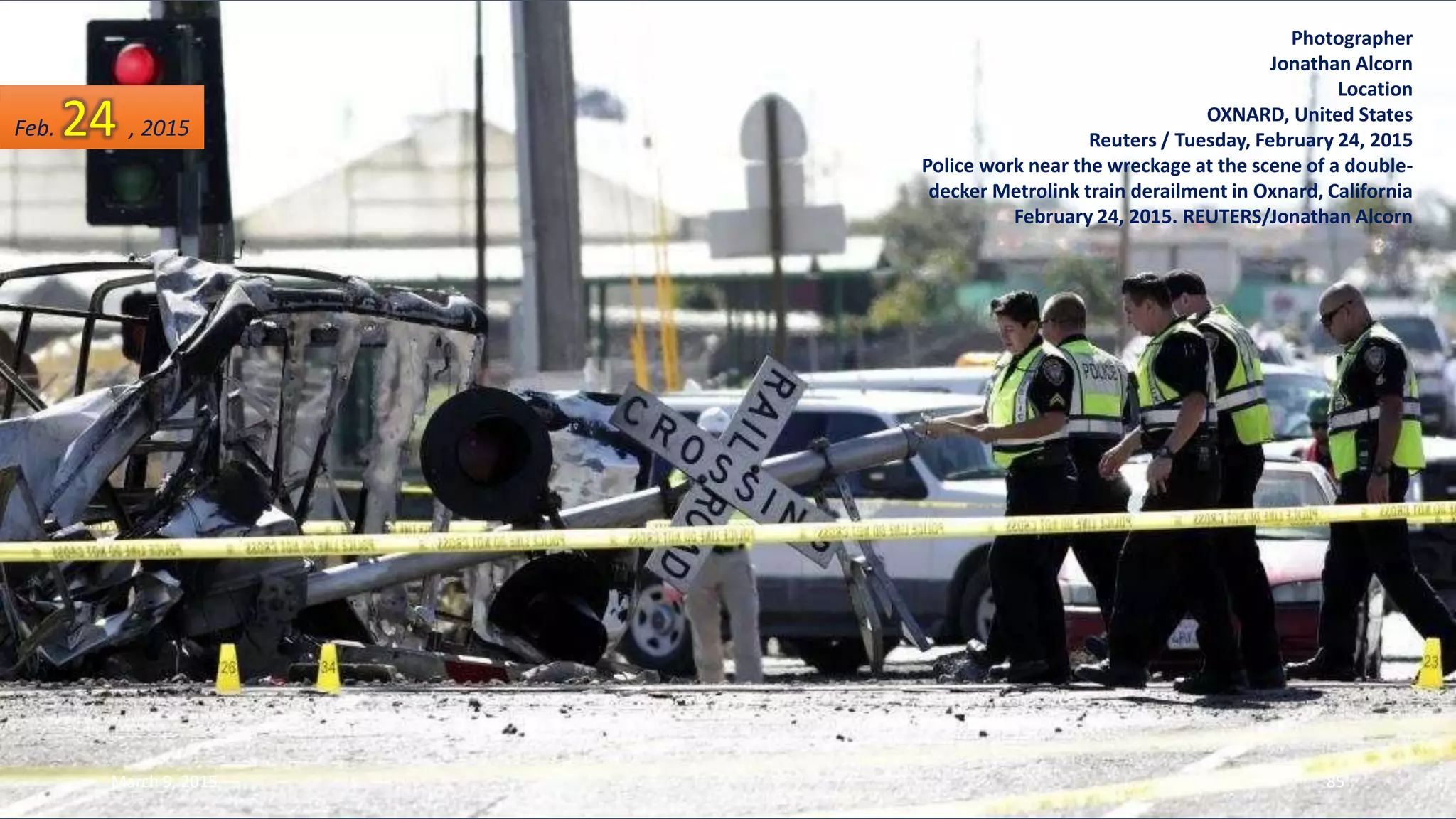 Photographer
Jonathan Alcorn
Location
OXNARD, United States
Reuters / Tuesday, February 24, 2015
Police work near the wreckage at the scene of a double-
decker Metrolink train derailment in Oxnard, California
February 24, 2015. REUTERS/Jonathan Alcorn
Feb. 24 , 2015
March 9, 2015 85
 