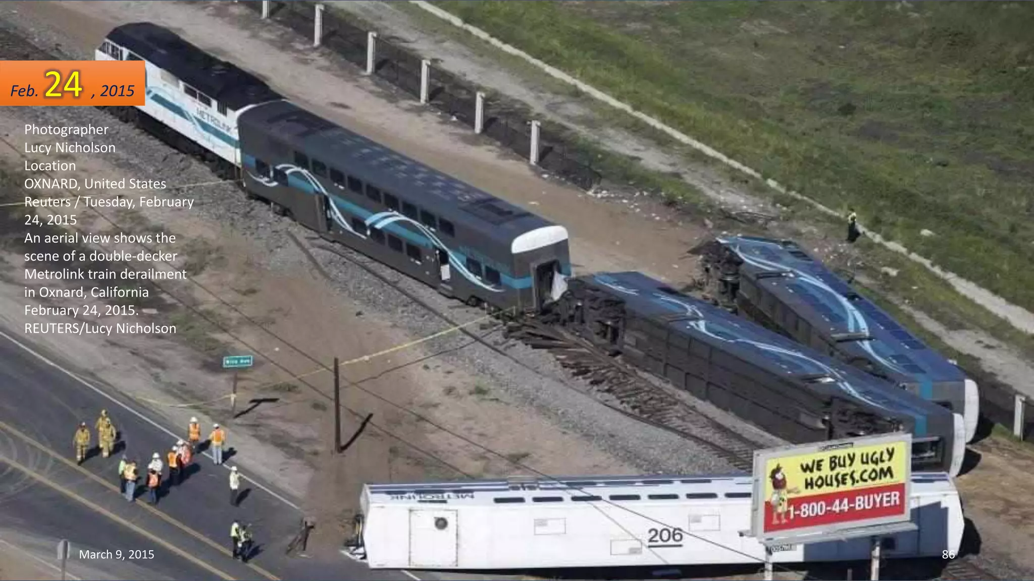 Photographer
Lucy Nicholson
Location
OXNARD, United States
Reuters / Tuesday, February
24, 2015
An aerial view shows the
scene of a double-decker
Metrolink train derailment
in Oxnard, California
February 24, 2015.
REUTERS/Lucy Nicholson
Feb. 24 , 2015
March 9, 2015 86
 