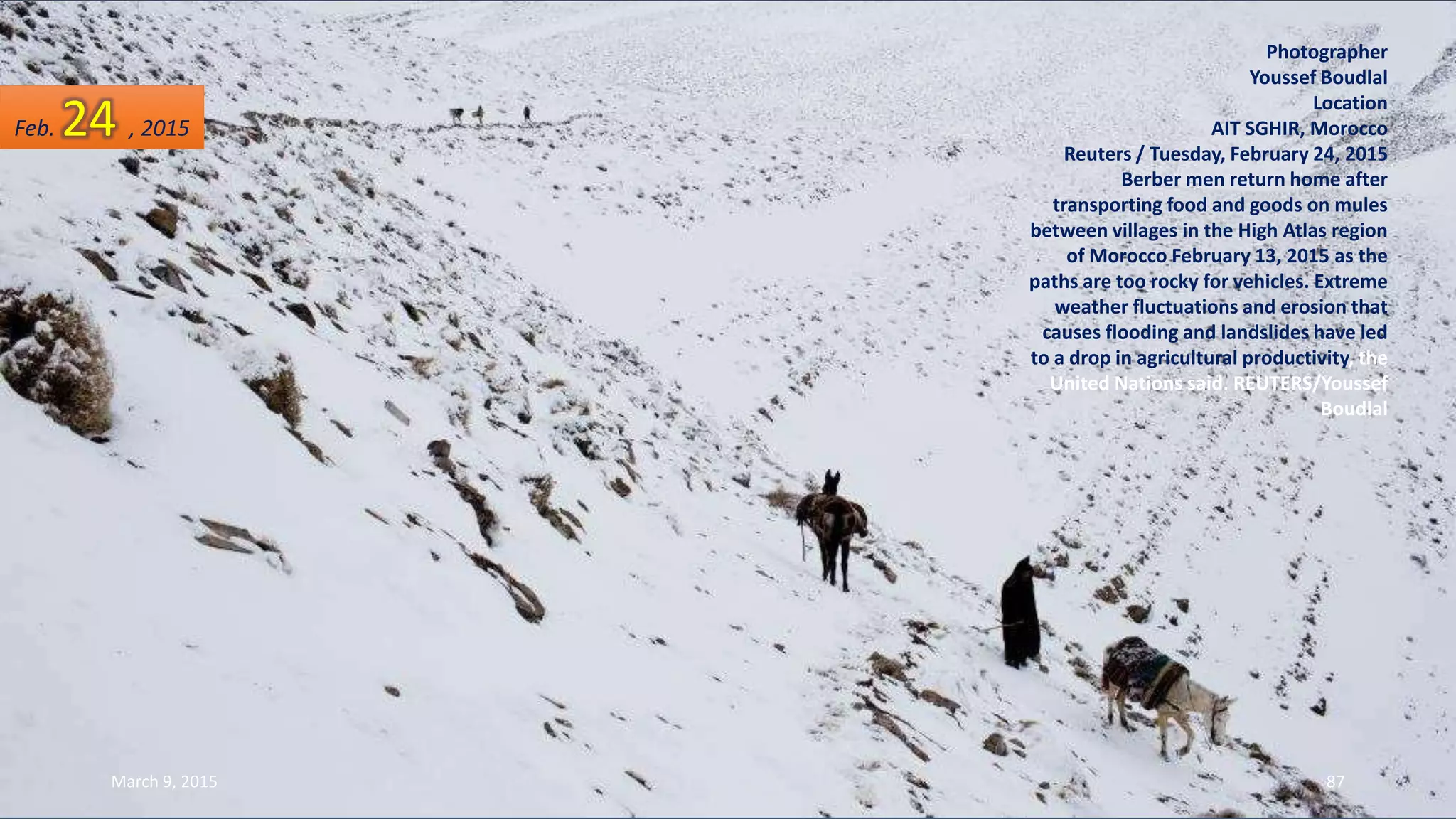 Photographer
Youssef Boudlal
Location
AIT SGHIR, Morocco
Reuters / Tuesday, February 24, 2015
Berber men return home after
transporting food and goods on mules
between villages in the High Atlas region
of Morocco February 13, 2015 as the
paths are too rocky for vehicles. Extreme
weather fluctuations and erosion that
causes flooding and landslides have led
to a drop in agricultural productivity, the
United Nations said. REUTERS/Youssef
Boudlal
Feb. 24 , 2015
March 9, 2015 87
 