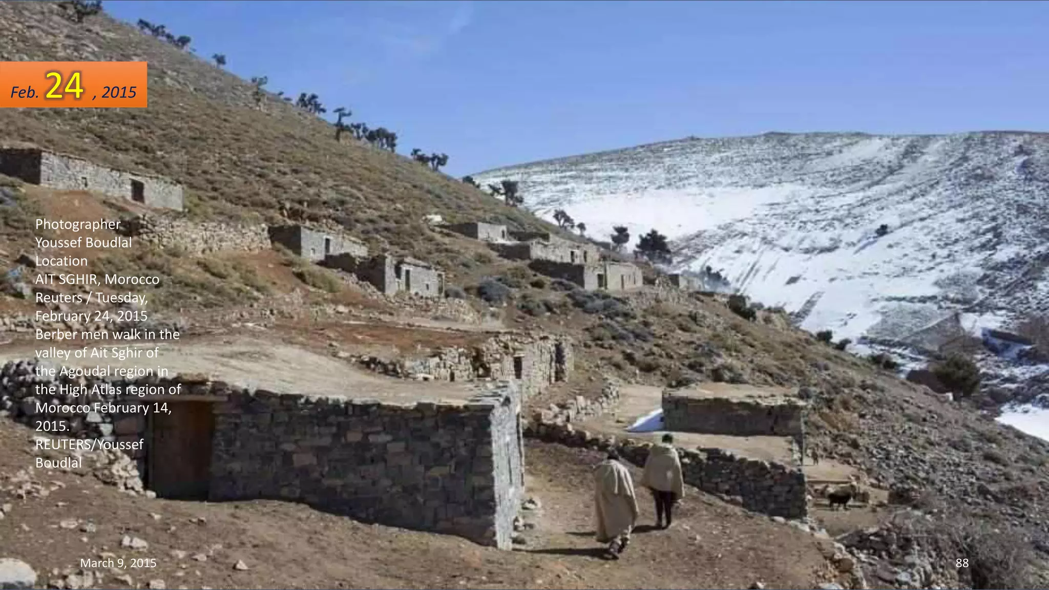 Photographer
Youssef Boudlal
Location
AIT SGHIR, Morocco
Reuters / Tuesday,
February 24, 2015
Berber men walk in the
valley of Ait Sghir of
the Agoudal region in
the High Atlas region of
Morocco February 14,
2015.
REUTERS/Youssef
Boudlal
Feb. 24 , 2015
March 9, 2015 88
 