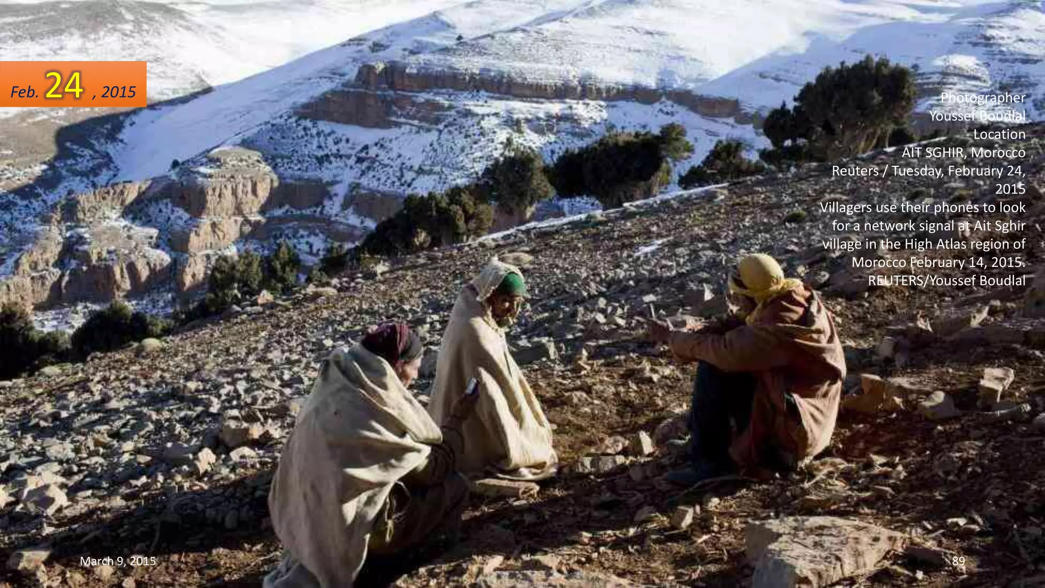 Photographer
Youssef Boudlal
Location
AIT SGHIR, Morocco
Reuters / Tuesday, February 24,
2015
Villagers use their phones to look
for a network signal at Ait Sghir
village in the High Atlas region of
Morocco February 14, 2015.
REUTERS/Youssef Boudlal
Feb. 24 , 2015
March 9, 2015 89
 