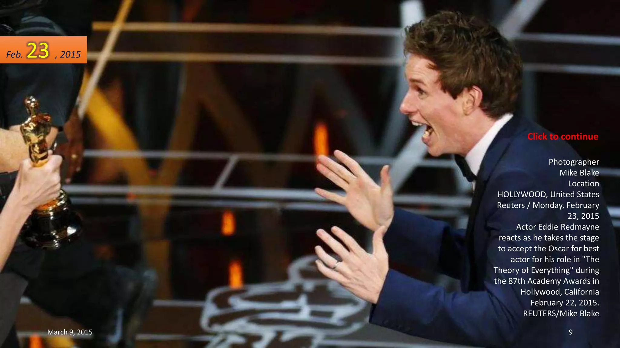 Photographer
Mike Blake
Location
HOLLYWOOD, United States
Reuters / Monday, February
23, 2015
Actor Eddie Redmayne
reacts as he takes the stage
to accept the Oscar for best
actor for his role in "The
Theory of Everything" during
the 87th Academy Awards in
Hollywood, California
February 22, 2015.
REUTERS/Mike Blake
Feb. 23 , 2015
March 9, 2015 9
Click to continue
 