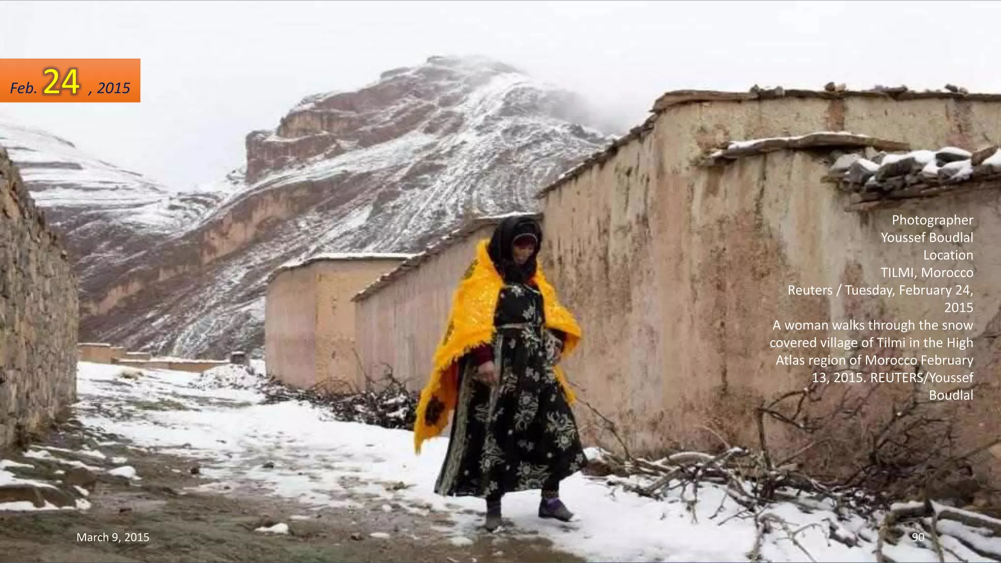 Photographer
Youssef Boudlal
Location
TILMI, Morocco
Reuters / Tuesday, February 24,
2015
A woman walks through the snow
covered village of Tilmi in the High
Atlas region of Morocco February
13, 2015. REUTERS/Youssef
Boudlal
Feb. 24 , 2015
March 9, 2015 90
 