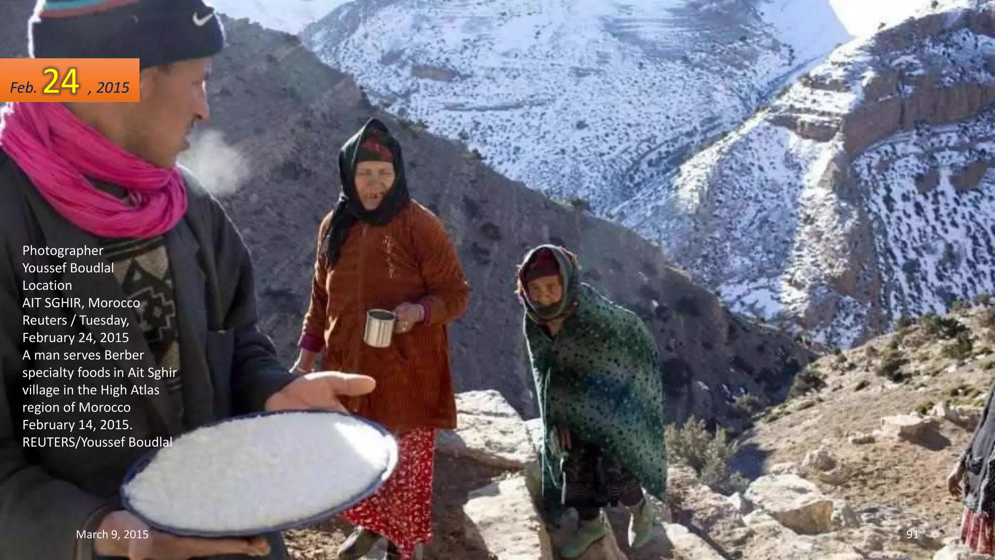 Photographer
Youssef Boudlal
Location
AIT SGHIR, Morocco
Reuters / Tuesday,
February 24, 2015
A man serves Berber
specialty foods in Ait Sghir
village in the High Atlas
region of Morocco
February 14, 2015.
REUTERS/Youssef Boudlal
Feb. 24 , 2015
March 9, 2015 91
 