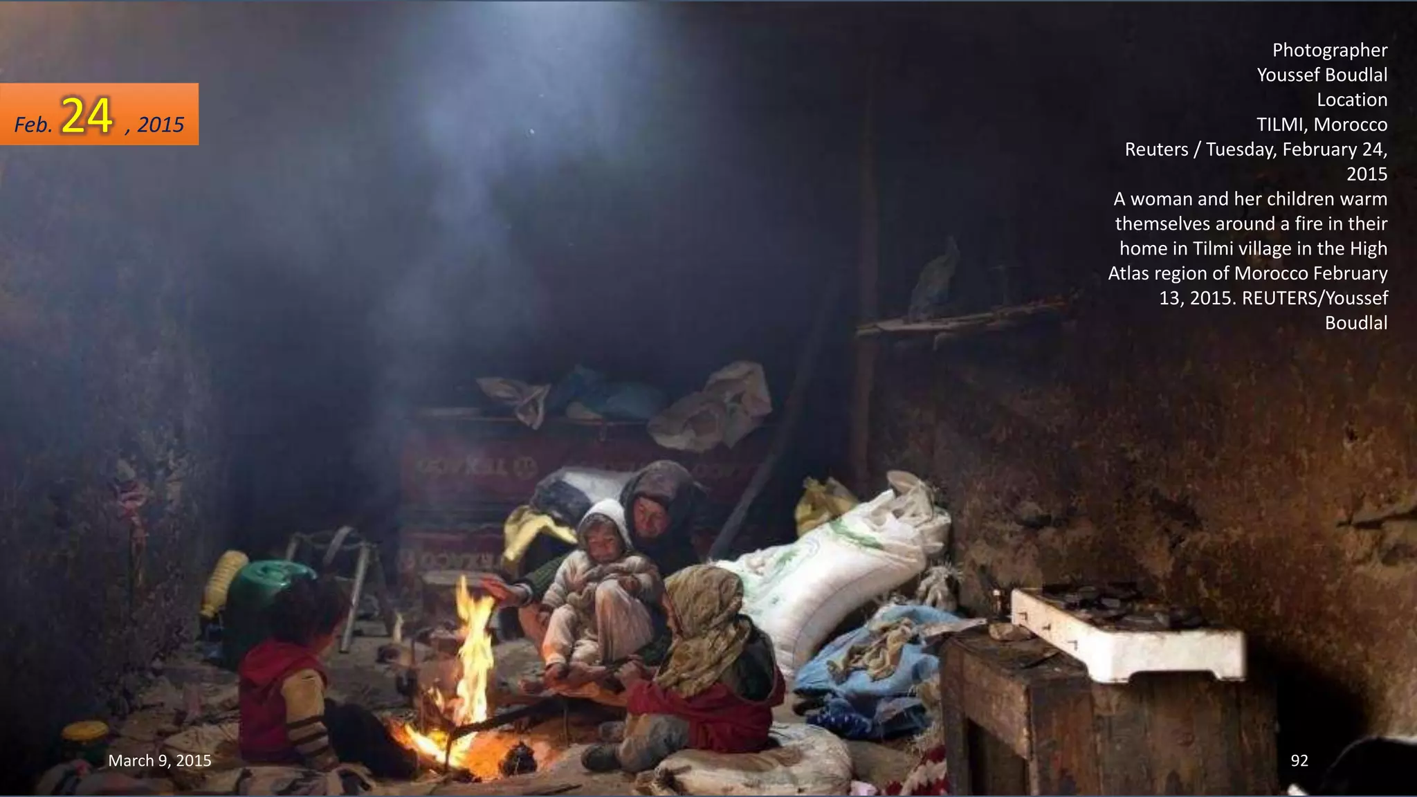 Photographer
Youssef Boudlal
Location
TILMI, Morocco
Reuters / Tuesday, February 24,
2015
A woman and her children warm
themselves around a fire in their
home in Tilmi village in the High
Atlas region of Morocco February
13, 2015. REUTERS/Youssef
Boudlal
Feb. 24 , 2015
March 9, 2015 92
 