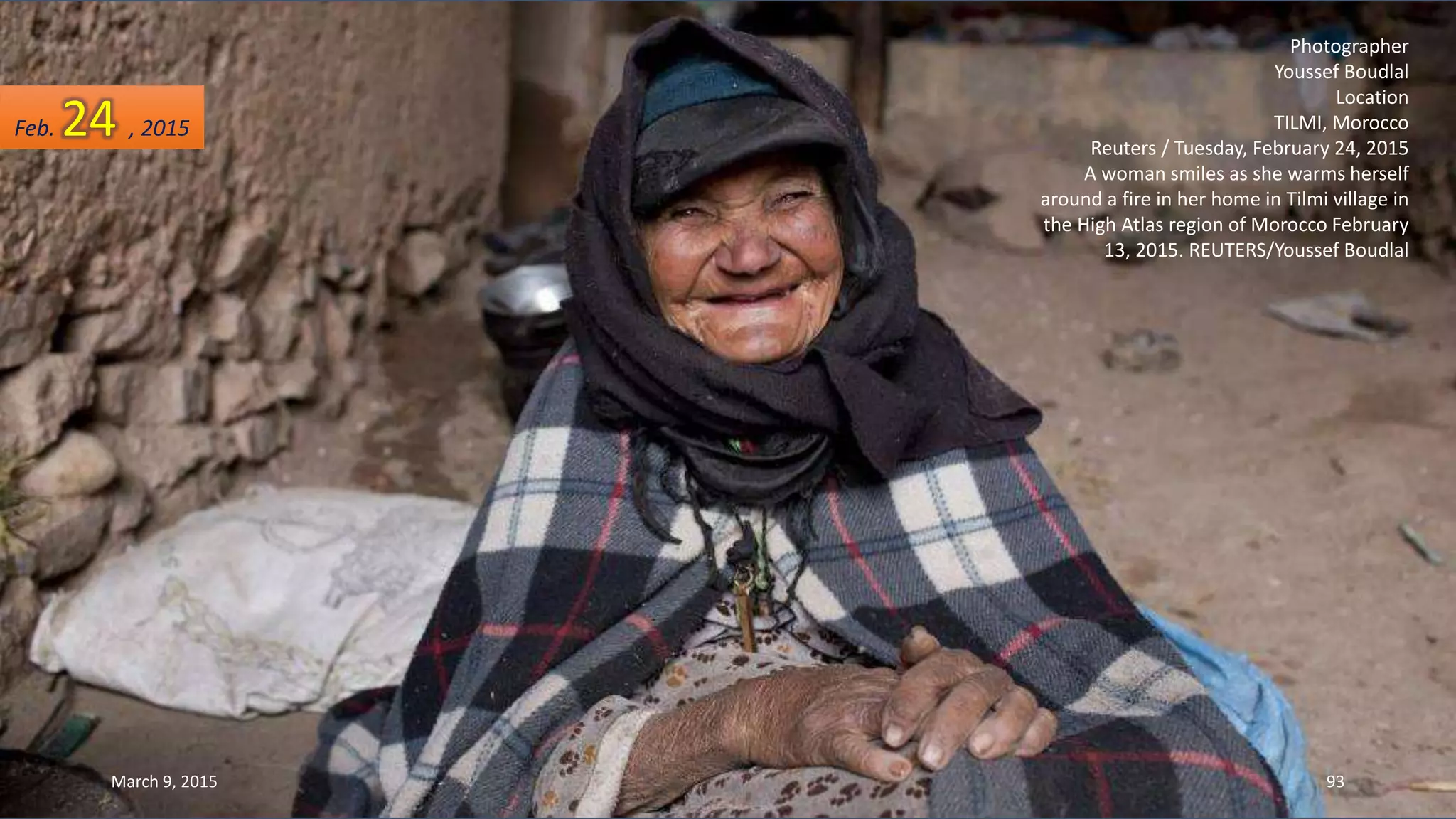 Photographer
Youssef Boudlal
Location
TILMI, Morocco
Reuters / Tuesday, February 24, 2015
A woman smiles as she warms herself
around a fire in her home in Tilmi village in
the High Atlas region of Morocco February
13, 2015. REUTERS/Youssef Boudlal
Feb. 24 , 2015
March 9, 2015 93
 
