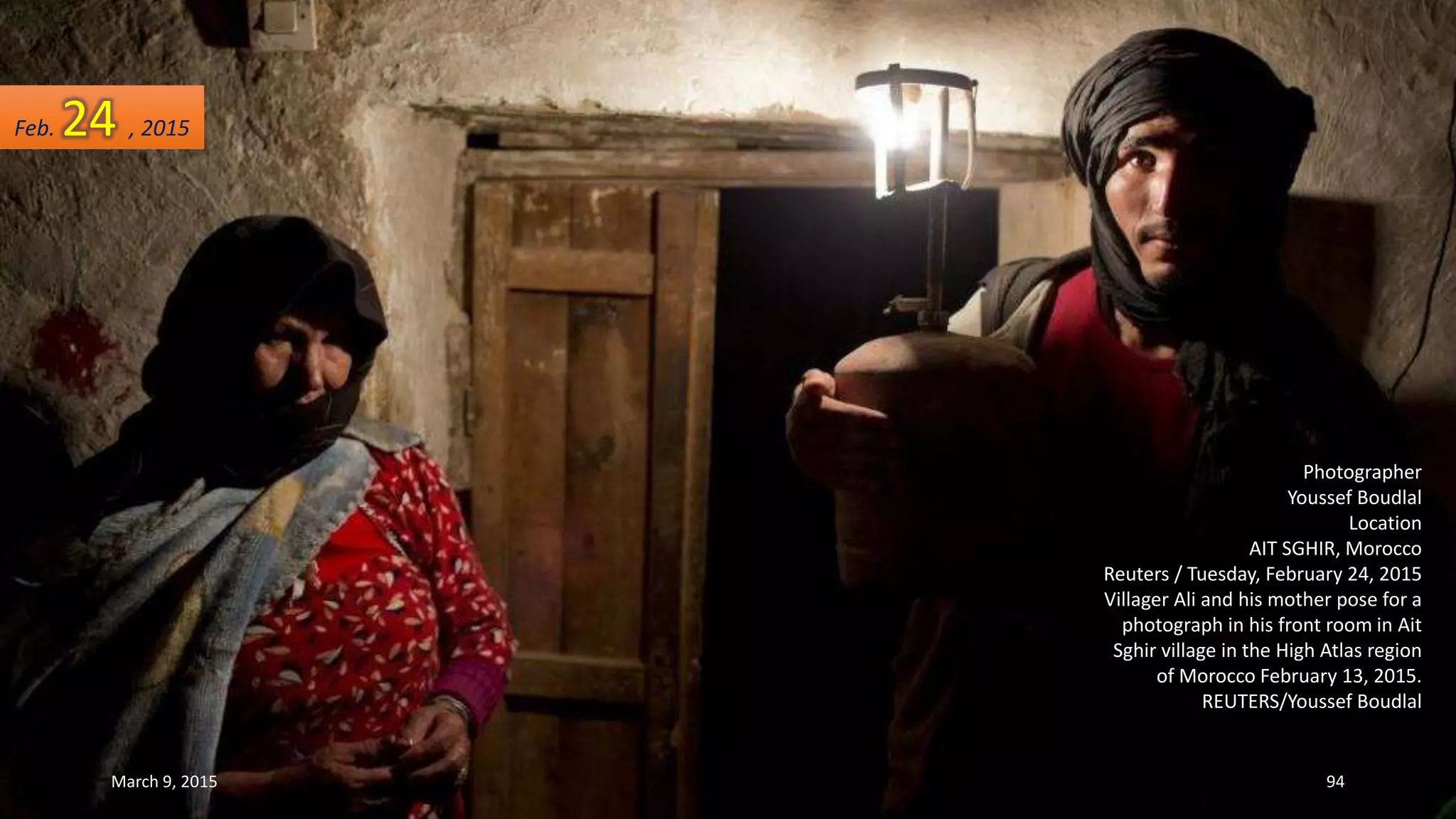 Photographer
Youssef Boudlal
Location
AIT SGHIR, Morocco
Reuters / Tuesday, February 24, 2015
Villager Ali and his mother pose for a
photograph in his front room in Ait
Sghir village in the High Atlas region
of Morocco February 13, 2015.
REUTERS/Youssef Boudlal
Feb. 24 , 2015
March 9, 2015 94
 