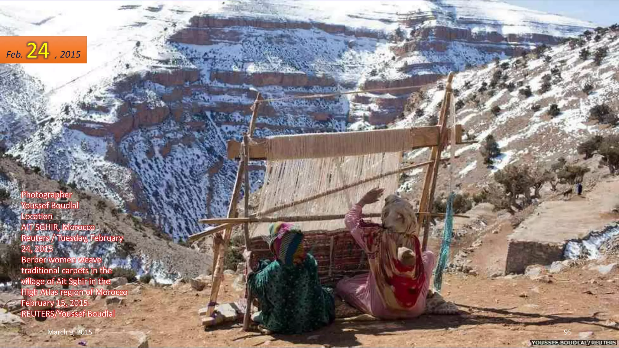 Photographer
Youssef Boudlal
Location
AIT SGHIR, Morocco
Reuters / Tuesday, February
24, 2015
Berber women weave
traditional carpets in the
village of Ait Sghir in the
High Atlas region of Morocco
February 15, 2015.
REUTERS/Youssef Boudlal
Feb. 24 , 2015
March 9, 2015 95
 