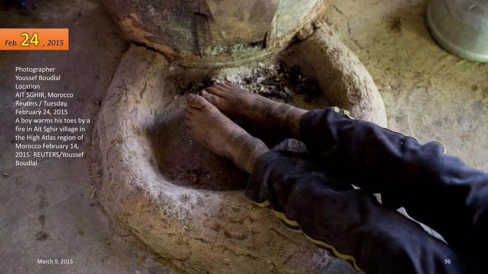 Photographer
Youssef Boudlal
Location
AIT SGHIR, Morocco
Reuters / Tuesday,
February 24, 2015
A boy warms his toes by a
fire in Ait Sghir village in
the High Atlas region of
Morocco February 14,
2015. REUTERS/Youssef
Boudlal
Feb. 24 , 2015
March 9, 2015 96
 
