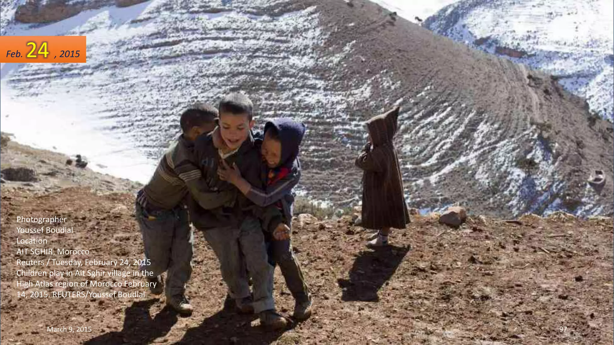 Photographer
Youssef Boudlal
Location
AIT SGHIR, Morocco
Reuters / Tuesday, February 24, 2015
Children play in Ait Sghir village in the
High Atlas region of Morocco February
14, 2015. REUTERS/Youssef Boudlal
Feb. 24 , 2015
March 9, 2015 97
 