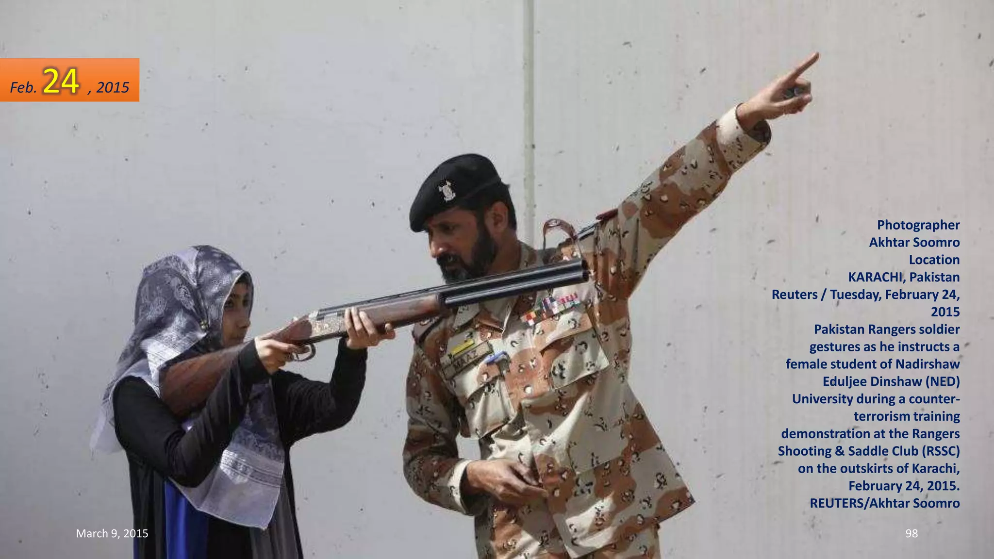 Photographer
Akhtar Soomro
Location
KARACHI, Pakistan
Reuters / Tuesday, February 24,
2015
Pakistan Rangers soldier
gestures as he instructs a
female student of Nadirshaw
Eduljee Dinshaw (NED)
University during a counter-
terrorism training
demonstration at the Rangers
Shooting & Saddle Club (RSSC)
on the outskirts of Karachi,
February 24, 2015.
REUTERS/Akhtar Soomro
Feb. 24 , 2015
March 9, 2015 98
 