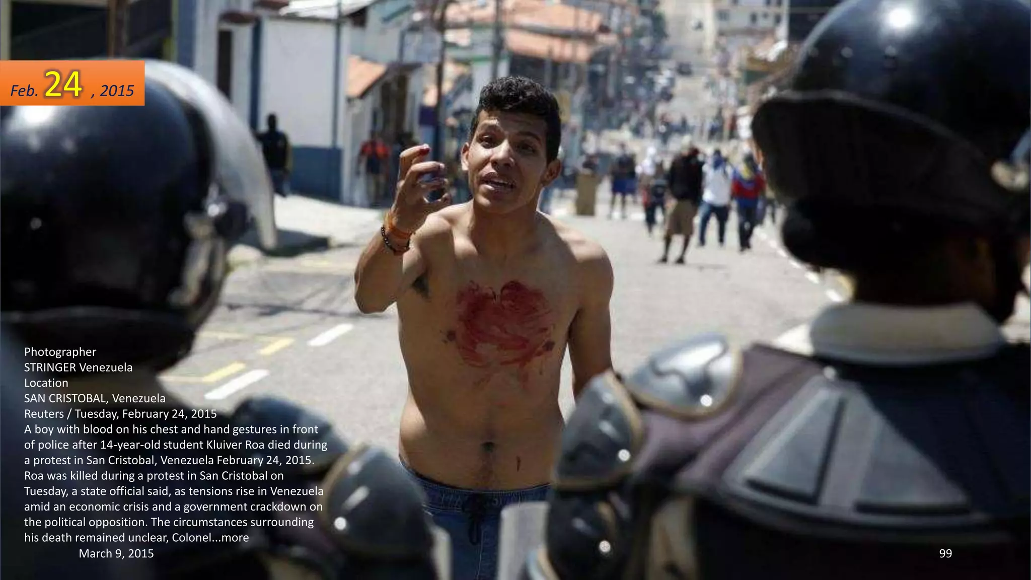 Photographer
STRINGER Venezuela
Location
SAN CRISTOBAL, Venezuela
Reuters / Tuesday, February 24, 2015
A boy with blood on his chest and hand gestures in front
of police after 14-year-old student Kluiver Roa died during
a protest in San Cristobal, Venezuela February 24, 2015.
Roa was killed during a protest in San Cristobal on
Tuesday, a state official said, as tensions rise in Venezuela
amid an economic crisis and a government crackdown on
the political opposition. The circumstances surrounding
his death remained unclear, Colonel...more
Feb. 24 , 2015
March 9, 2015 99
 