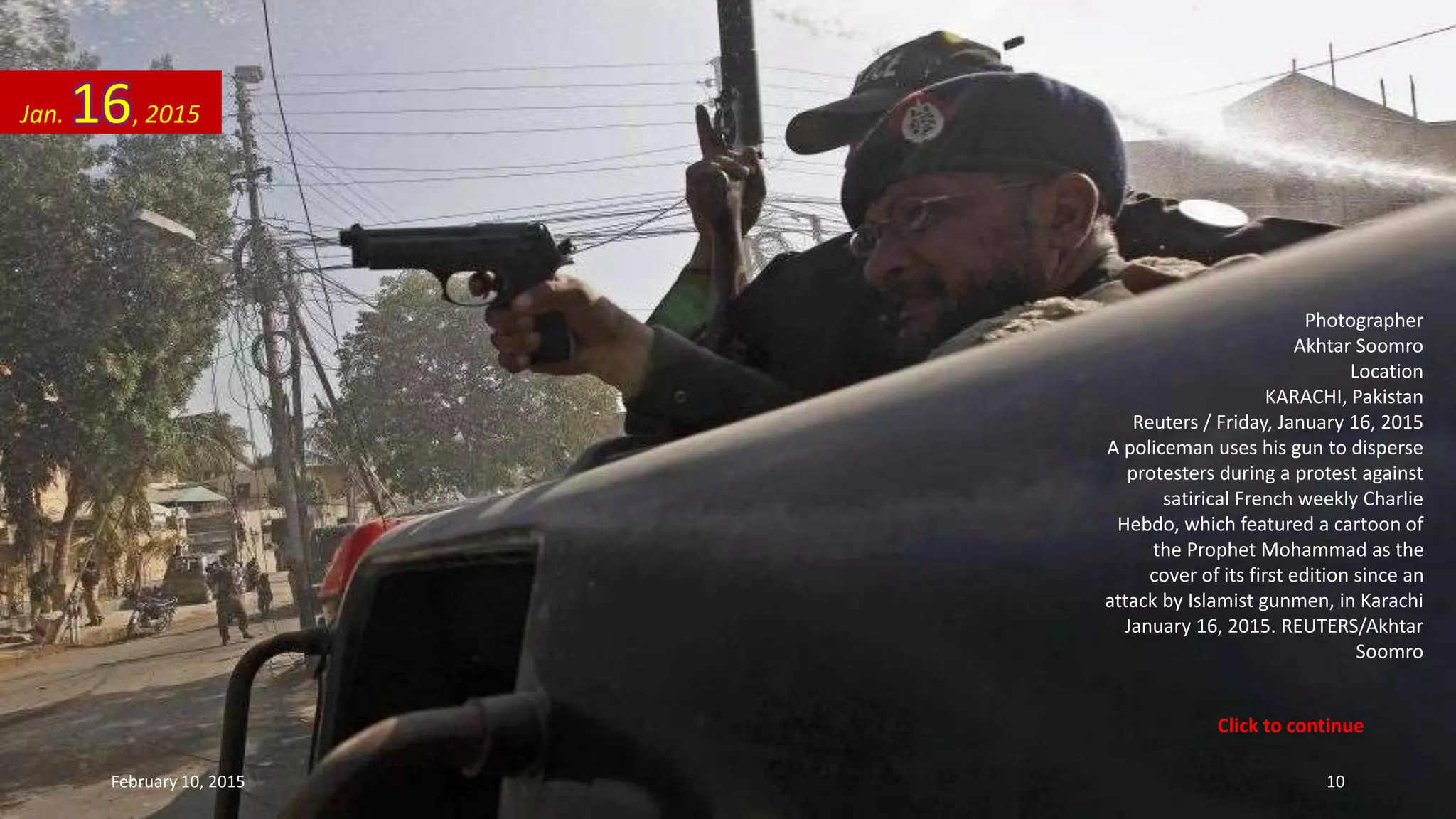 Photographer
Akhtar Soomro
Location
KARACHI, Pakistan
Reuters / Friday, January 16, 2015
A policeman uses his gun to disperse
protesters during a protest against
satirical French weekly Charlie
Hebdo, which featured a cartoon of
the Prophet Mohammad as the
cover of its first edition since an
attack by Islamist gunmen, in Karachi
January 16, 2015. REUTERS/Akhtar
Soomro
Jan. 16, 2015
February 10, 2015 10
Click to continue
 