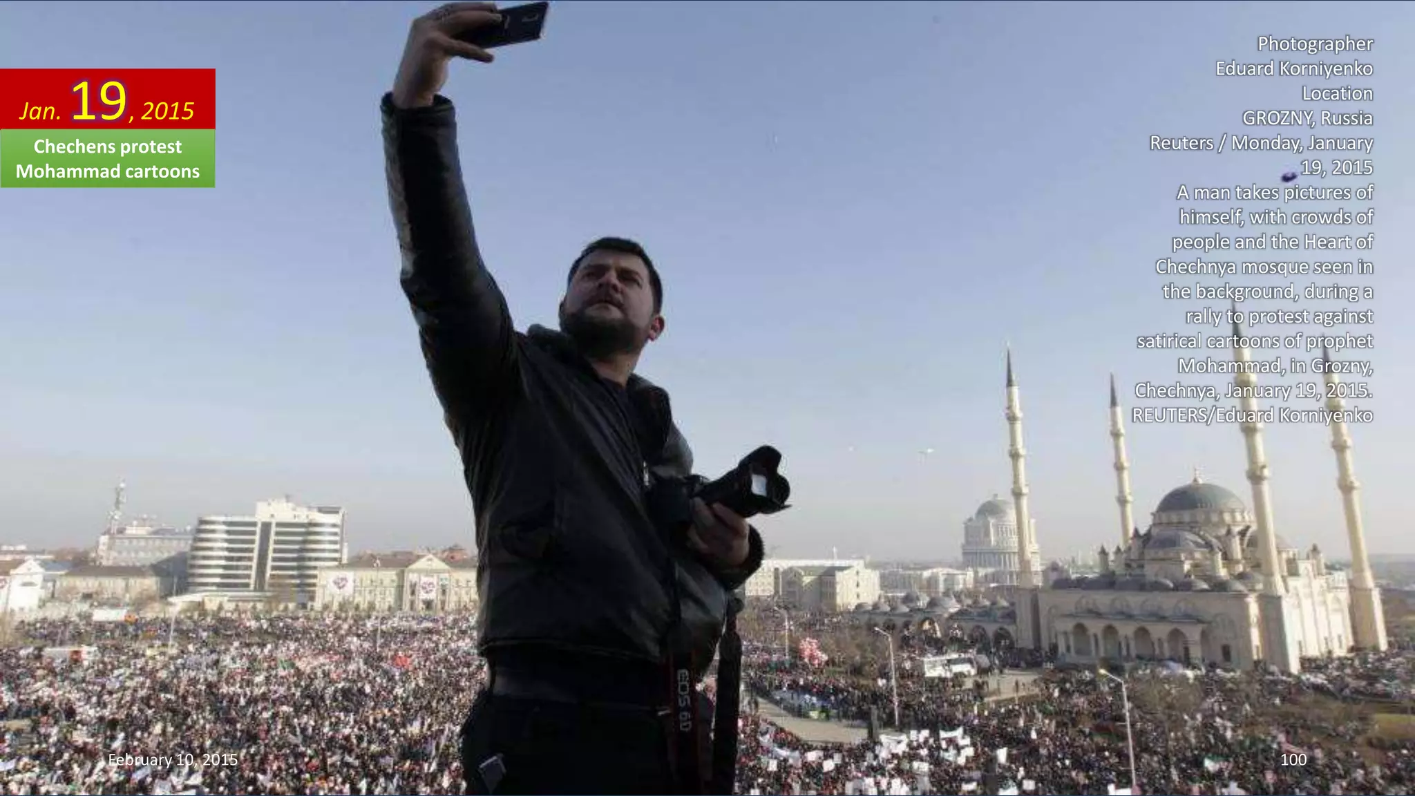 Photographer
Eduard Korniyenko
Location
GROZNY, Russia
Reuters / Monday, January
19, 2015
A man takes pictures of
himself, with crowds of
people and the Heart of
Chechnya mosque seen in
the background, during a
rally to protest against
satirical cartoons of prophet
Mohammad, in Grozny,
Chechnya, January 19, 2015.
REUTERS/Eduard Korniyenko
Jan. 19, 2015
February 10, 2015 100
Chechens protest
Mohammad cartoons
 