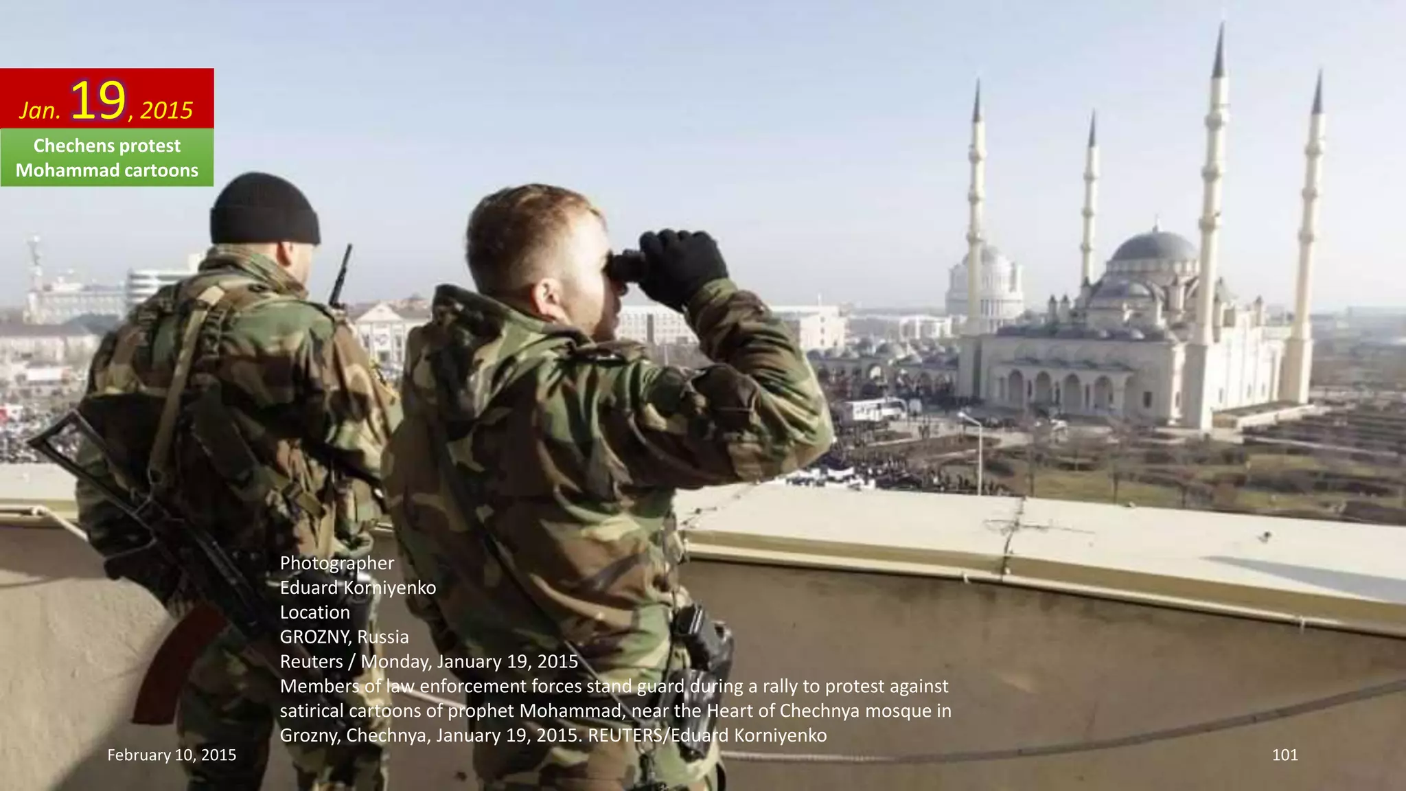 Photographer
Eduard Korniyenko
Location
GROZNY, Russia
Reuters / Monday, January 19, 2015
Members of law enforcement forces stand guard during a rally to protest against
satirical cartoons of prophet Mohammad, near the Heart of Chechnya mosque in
Grozny, Chechnya, January 19, 2015. REUTERS/Eduard Korniyenko
Jan. 19, 2015
February 10, 2015 101
Chechens protest
Mohammad cartoons
 