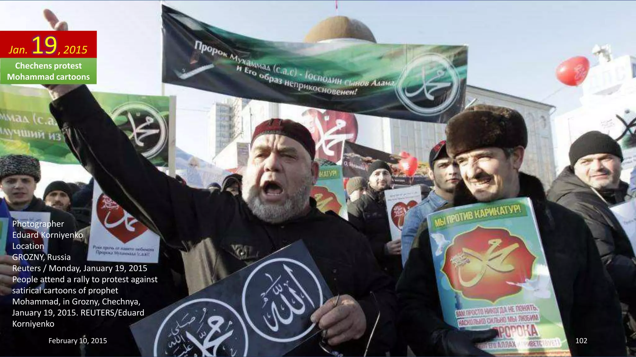 Photographer
Eduard Korniyenko
Location
GROZNY, Russia
Reuters / Monday, January 19, 2015
People attend a rally to protest against
satirical cartoons of prophet
Mohammad, in Grozny, Chechnya,
January 19, 2015. REUTERS/Eduard
Korniyenko
Jan. 19, 2015
February 10, 2015 102
Chechens protest
Mohammad cartoons
 